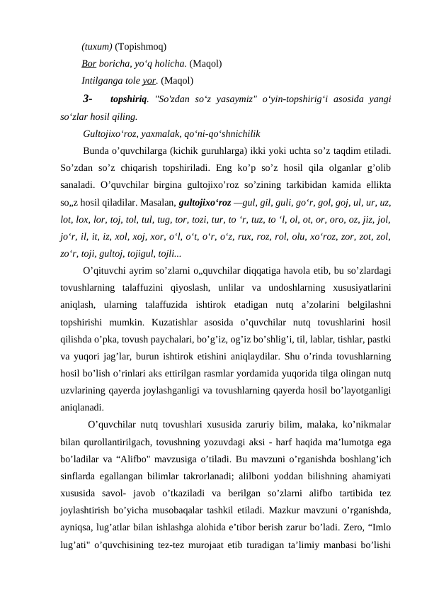 (tuxum) (Topishmoq)
Bor boricha, yo‘q holicha. (Maqol)
Intilganga tole yor. (Maqol)
3-
topshiriq. "So'zdan so‘z  yasaymiz"  o‘yin-topshirig‘i  asosida  yangi
so‘zlar hosil qiling.
Gultojixo‘roz, yaxmalak, qo‘ni-qo‘shnichilik
Bunda o’quvchilarga (kichik guruhlarga) ikki yoki uchta so’z taqdim etiladi.
So’zdan  so’z  chiqarish  topshiriladi.  Eng  ko’p  so’z  hosil  qila  olganlar  g’olib
sanaladi. O’quvchilar birgina gultojixo’roz so’zining tarkibidan kamida ellikta
so„z hosil qiladilar. Masalan, gultojixo‘roz —gul, gil, guli, go‘r, gol, goj, ul, ur, uz,
lot, lox, lor, toj, tol, tul, tug, tor, tozi, tur, to ‘r, tuz, to ‘l, ol, ot, or, oro, oz, jiz, jol,
jo‘r, il, it, iz, xol, xoj, xor, o‘l, o‘t, o‘r, o‘z, rux, roz, rol, olu, xo‘roz, zor, zot, zol,
zo‘r, toji, gultoj, tojigul, tojli...
O’qituvchi ayrim so’zlarni o„quvchilar diqqatiga havola etib, bu so’zlardagi
tovushlarning  talaffuzini  qiyoslash,  unlilar  va  undoshlarning  xususiyatlarini
aniqlash,  ularning  talaffuzida  ishtirok  etadigan  nutq  a’zolarini  belgilashni
topshirishi  mumkin.  Kuzatishlar  asosida  o’quvchilar  nutq  tovushlarini  hosil
qilishda o’pka, tovush paychalari, bo’g’iz, og’iz bo’shlig’i, til, lablar, tishlar, pastki
va yuqori jag’lar, burun ishtirok etishini aniqlaydilar. Shu o’rinda tovushlarning
hosil bo’lish o’rinlari aks ettirilgan rasmlar yordamida yuqorida tilga olingan nutq
uzvlarining qayerda joylashganligi va tovushlarning qayerda hosil bo’layotganligi
aniqlanadi.
O’quvchilar nutq tovushlari xususida zaruriy bilim, malaka, ko’nikmalar
bilan qurollantirilgach, tovushning yozuvdagi aksi - harf haqida ma’lumotga ega
bo’ladilar va “Alifbo" mavzusiga o’tiladi. Bu mavzuni o’rganishda boshlang’ich
sinflarda egallangan bilimlar takrorlanadi; alilboni yoddan bilishning ahamiyati
xususida  savol-  javob  o’tkaziladi  va  berilgan  so’zlarni  alifbo  tartibida  tez
joylashtirish bo’yicha musobaqalar tashkil etiladi. Mazkur mavzuni o’rganishda,
ayniqsa, lug’atlar bilan ishlashga alohida e’tibor berish zarur bo’ladi. Zero, “Imlo
lug’ati" o’quvchisining tez-tez murojaat etib turadigan ta’limiy manbasi bo’lishi
