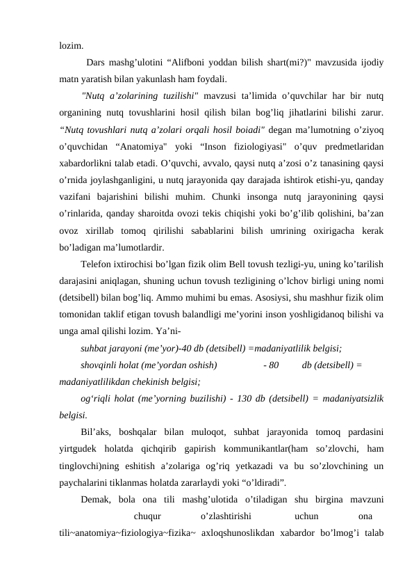 lozim.
Dars mashg’ulotini “Alifboni yoddan bilish shart(mi?)" mavzusida ijodiy
matn yaratish bilan yakunlash ham foydali.
"Nutq a’zolarining  tuzilishi" mavzusi  ta’limida o’quvchilar  har  bir  nutq
organining nutq tovushlarini hosil qilish bilan bog’liq jihatlarini bilishi zarur.
“Nutq tovushlari nutq a’zolari orqali hosil boiadi" degan ma’lumotning o’ziyoq
o’quvchidan  “Anatomiya"  yoki  “Inson  fiziologiyasi"  o’quv  predmetlaridan
xabardorlikni talab etadi. O’quvchi, avvalo, qaysi nutq a’zosi o’z tanasining qaysi
o’rnida joylashganligini, u nutq jarayonida qay darajada ishtirok etishi-yu, qanday
vazifani  bajarishini  bilishi  muhim.  Chunki  insonga  nutq  jarayonining  qaysi
o’rinlarida, qanday sharoitda ovozi tekis chiqishi yoki bo’g’ilib qolishini, ba’zan
ovoz  xirillab  tomoq  qirilishi  sabablarini  bilish  umrining  oxirigacha  kerak
bo’ladigan ma’lumotlardir.
Telefon ixtirochisi bo’lgan fizik olim Bell tovush tezligi-yu, uning ko’tarilish
darajasini aniqlagan, shuning uchun tovush tezligining o’lchov birligi uning nomi
(detsibell) bilan bog’liq. Ammo muhimi bu emas. Asosiysi, shu mashhur fizik olim
tomonidan taklif etigan tovush balandligi me’yorini inson yoshligidanoq bilishi va
unga amal qilishi lozim. Ya’ni-
suhbat jarayoni (me’yor)-40 db (detsibell) =madaniyatlilik belgisi;
shovqinli holat (me’yordan oshish)
- 80
db (detsibell) =
madaniyatlilikdan chekinish belgisi;
og‘riqli holat (me’yorning buzilishi) - 130 db (detsibell) = madaniyatsizlik
belgisi.
Bil’aks,  boshqalar  bilan  muloqot,  suhbat  jarayonida  tomoq  pardasini
yirtgudek  holatda  qichqirib  gapirish  kommunikantlar(ham  so’zlovchi,  ham
tinglovchi)ning  eshitish  a’zolariga  og’riq  yetkazadi  va  bu  so’zlovchining  un
paychalarini tiklanmas holatda zararlaydi yoki “o’ldiradi”.
Demak,  bola  ona  tili  mashg’ulotida  o’tiladigan  shu  birgina  mavzuni
chuqur
o’zlashtirishi
uchun
ona
tili~anatomiya~fiziologiya~fizika~  axloqshunoslikdan  xabardor  bo’lmog’i  talab
