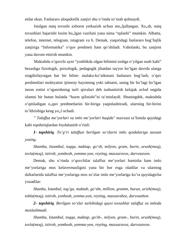 etilar ekan. Fanlararo aloqadorlik zanjiri shu o’rinda to’xtab qolmaydi.
Istalgan nutq tovushi axborot yetkazish uchun mo„ljallangan. Xo„sh, nutq
tovushlari bajarishi lozim bo„lgan vazifani yana nima “eplashi” mumkin. Albatta,
telefon, internet, telegram, istagram va h. Demak, yuqoridagi fanlararo bog’liqlik
zanjiriga “Informatika” o’quv predmeti ham qo’shiladi. Vaholanki, bu zanjirni
yana davom ettirish mumkin.
Maktabda o’quvchi ayni “yoshlikda olgan bilimini toshga o’yilgan nash kabi”
bezashga fiziologik, psixologik, pedagogik jihatdan tayyor bo’lgan davrda ularga
singdirilayotgan  har  bir  bilim-  malaka-ko’nikmani  fanlararo  bog’lash,  o’quv
predmetlari mohiyatini ijtimoiy hayotning yoki tabiatni, uning bir bo’lagi bo’lgan
inson zotini o’rganishning turli qirralari deb tushuntirish kelajak avlod ongida
olamni bir butun holatda “hazm qilinishi”ni ta’minlaydi. Shuningdek, maktabda
o’qitiladigan  o„quv  predmetlarini  bir-biriga  yaqinlashtiradi,  ularning  bir-birini
to’ldirishiga keng yo„l ochadi.
” Talaffuz me’yorlari va imlo me’yorlari haqida" mavzusi ta’limida quyidagi
kabi topshiriqlardan foydalanish o’rinli:
1- topshiriq. To‘g‘ri talaffuzi berilgan so‘zlarni imlo qoidalariga asosan
yozing.
Shamba, Istambul, toqqa, maktap, go‘sh, milyon, gram, burin, urush(moq),
tovla(moq), istirob, yombosh, yomma-yon, reyting, masxaravoz, darvozavon.
Demak,  shu  o’rinda  o’quvchilar  talaffuz  me’yorlari  hamisha  ham  imlo
me’yorlariga  mos  kelavermasligini  yana  bir  bor  esga  oladilar  va  ularning
daftarlarida talaffuz me’yorlariga mos so’zlar imlo me’yorlariga ko’ra quyidagicha
yozadilar:
Shanba, Istanbul, tog‘ga, maktab, go‘sht, million, gramm, burun, urish(moq),
tobla(moq), iztirob, yonbosh, yonma-yon, reyting, masxaraboz, darvozabon.
2- topshiriq. Berilgan so‘zlar tarkibidagi qaysi tovushlar talaffuz va imloda
moslashmadi.
Shamba, Istambul, toqqa, maktap, go'sh-, milyon, gram-, burin, urush(moq),
tovla(moq), istirob, yombosh, yomma-yon, reyting, masxaravoz, darvozavon.
