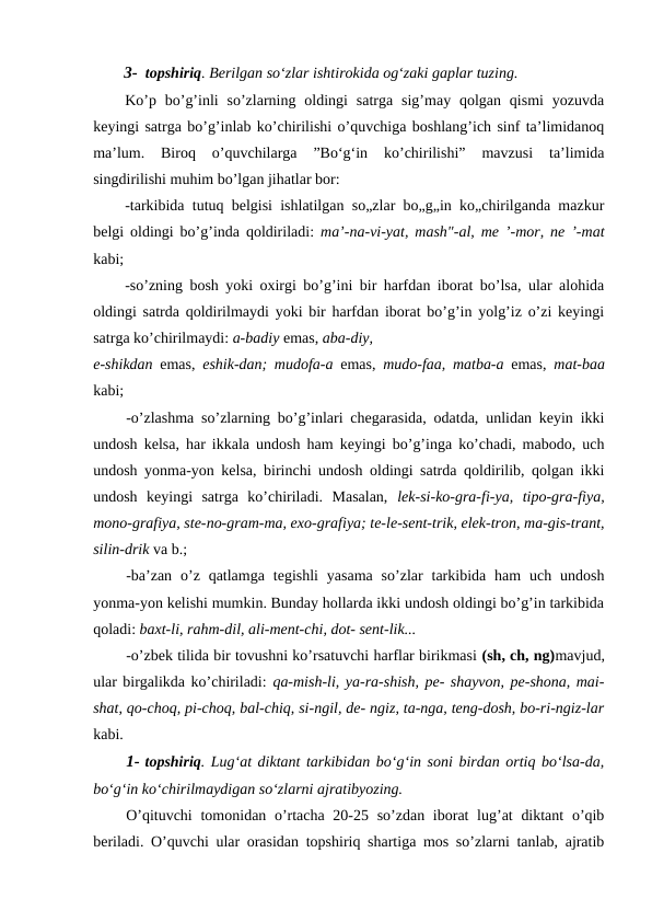 3- topshiriq. Berilgan so‘zlar ishtirokida og‘zaki gaplar tuzing.
Ko’p  bo’g’inli  so’zlarning  oldingi  satrga  sig’may qolgan  qismi  yozuvda
keyingi satrga bo’g’inlab ko’chirilishi o’quvchiga boshlang’ich sinf ta’limidanoq
ma’lum.  Biroq  o’quvchilarga  ”Bo‘g‘in  ko’chirilishi”  mavzusi  ta’limida
singdirilishi muhim bo’lgan jihatlar bor:
-tarkibida tutuq belgisi ishlatilgan so„zlar bo„g„in ko„chirilganda mazkur
belgi oldingi bo’g’inda qoldiriladi:  ma’-na-vi-yat, mash"-al, me ’-mor, ne ’-mat
kabi;
-so’zning bosh yoki oxirgi bo’g’ini bir harfdan iborat bo’lsa, ular alohida
oldingi satrda qoldirilmaydi yoki bir harfdan iborat bo’g’in yolg’iz o’zi keyingi
satrga ko’chirilmaydi: a-badiy emas, aba-diy,
e-shikdan emas,  eshik-dan; mudofa-a emas,  mudo-faa, matba-a emas,  mat-baa
kabi;
-o’zlashma so’zlarning bo’g’inlari chegarasida, odatda, unlidan keyin ikki
undosh kelsa, har ikkala undosh ham keyingi bo’g’inga ko’chadi, mabodo, uch
undosh yonma-yon kelsa, birinchi undosh oldingi satrda qoldirilib, qolgan ikki
undosh  keyingi  satrga  ko’chiriladi.  Masalan,  lek-si-ko-gra-fi-ya,  tipo-gra-fiya,
mono-grafiya, ste-no-gram-ma, exo-grafiya; te-le-sent-trik, elek-tron, ma-gis-trant,
silin-drik va b.;
-ba’zan  o’z qatlamga  tegishli  yasama  so’zlar  tarkibida  ham  uch  undosh
yonma-yon kelishi mumkin. Bunday hollarda ikki undosh oldingi bo’g’in tarkibida
qoladi: baxt-li, rahm-dil, ali-ment-chi, dot- sent-lik...
-o’zbek tilida bir tovushni ko’rsatuvchi harflar birikmasi (sh, ch, ng)mavjud,
ular birgalikda ko’chiriladi: qa-mish-li, ya-ra-shish, pe- shayvon, pe-shona, mai-
shat, qo-choq, pi-choq, bal-chiq, si-ngil, de- ngiz, ta-nga, teng-dosh, bo-ri-ngiz-lar
kabi.
1- topshiriq. Lug‘at diktant tarkibidan bo‘g‘in soni birdan ortiq bo‘lsa-da,
bo‘g‘in ko‘chirilmaydigan so‘zlarni ajratibyozing.
O’qituvchi  tomonidan o’rtacha 20-25 so’zdan iborat lug’at  diktant  o’qib
beriladi. O’quvchi ular orasidan topshiriq shartiga mos so’zlarni tanlab, ajratib
