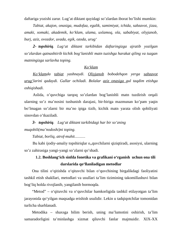 daftariga yozishi zarur. Lug’at diktant quyidagi so’zlardan iborat bo’lishi mumkin:
Tabiat, akajon, onasiga, mudofaa, egalik, samimiyat, ichida, sabzavot, jizza,
amaki, xomaki, akademik, ko‘klam, ulama, uxlamoq, ola, sababiyat, oliyjanob,
burj, aziz, ovozdor, uvada, egik, ozoda, urug‘
2- topshiriq.  Lug‘at  diktant  tarkibidan  daftaringizga  ajratib  yozilgan
so‘zlardan qatnashtirib kichik bog‘lanishli matn tuzishga harakat qiling va tuzgan
matningizga sarlavha toping.
Ko‘klam
Ko‘klamda  tabiat yashnaydi.  Oliyjanob bobodehqon  yerga  sabzavot
urug‘larini qadaydi. Gullar ochiladi. Bolalar  aziz onasiga  gul taqdim etishga
oshiqishadi.
Aslida,  o’quvchiga  tarqoq  so’zlardan  bog’lanishli  matn  tuzdirish  orqali
ularning so’z ma’nosini tushunish darajasi, bir-biriga mazmunan ko’pam yaqin
bo’lmagan so’zlarni bir ma’no ipiga tizib, kichik matn yarata olish qobiliyati
sinovdan o’tkaziladi.
3- topshiriq.
Lug‘at diktant tarkibidagi har bir so‘zning
muqobili(ma’nodoshi)ni toping.
Tabiat, borliq, atrof-muhit..........
Bu kabi ijodiy-amaliy topshiriqlar o„quvchilarni qiziqtiradi, asosiysi, ularning
so’z zahirasiga yangi-yangi so’zlarni qo’shadi.
         1.2. Boshlang‘ich sinfda fonetika va grafikani o‘rganish  uchun ona tili
darslarida qo‘llaniladigan metodlar
Ona tilini o‘qitishda o‘qituvchi bilan o‘quvchining birgalikdagi faoliyatini
tashkil etish shakllari, metodlari va usullari ta’lim tizimining takomillashuvi bilan
bog‘liq holda rivojlanib, yangilanib bormoqda. 
“Metod” – o‘qituvchi va o‘quvchilar hamkorligida tashkil etilayotgan ta’lim
jarayonida qo‘yilgan maqsadga erishish usulidir. Lekin u tadqiqotchilar tomonidan
turlicha sharhlanadi. 
Metodika  –  shaxsga  bilim  berish,  uning  ma’lumotini  oshirish,  ta’lim
samaradorligini  ta’minlashga  xizmat  qiluvchi  fanlar  majmuidir.  XIX-XX
