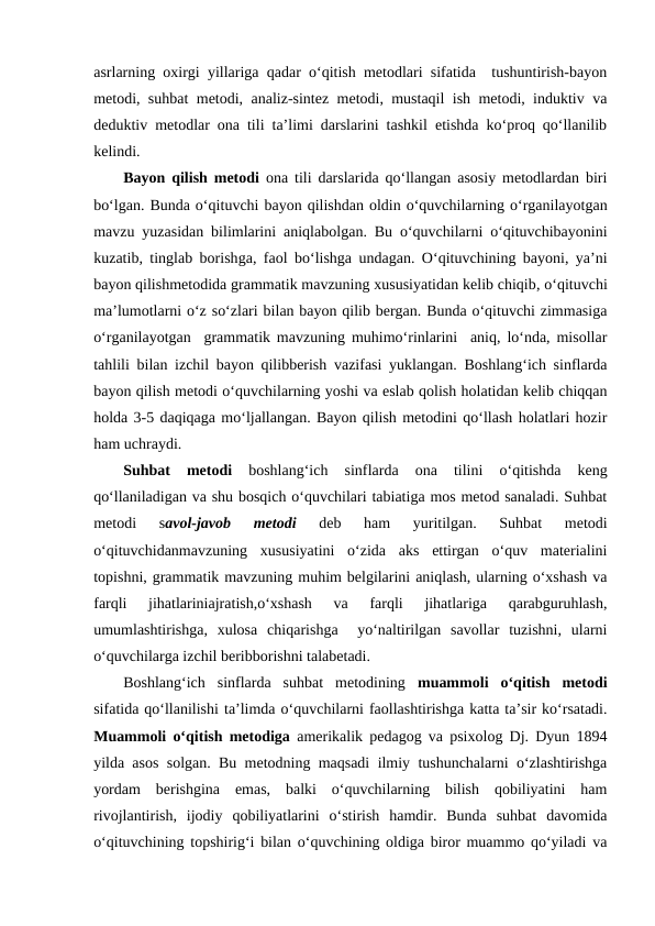 asrlarning oxirgi yillariga qadar o‘qitish metodlari sifatida  tushuntirish-bayon
metodi, suhbat metodi, analiz-sintez metodi, mustaqil ish metodi, induktiv va
deduktiv metodlar ona tili ta’limi darslarini tashkil etishda ko‘proq qo‘llanilib
kelindi. 
Bayon qilish metodi ona tili darslarida qo‘llangan asosiy metodlardan biri
bo‘lgan. Bunda o‘qituvchi bayon qilishdan oldin o‘quvchilarning o‘rganilayotgan
mavzu yuzasidan bilimlarini aniqlabolgan. Bu o‘quvchilarni o‘qituvchibayonini
kuzatib, tinglab borishga, faol bo‘lishga undagan. O‘qituvchining bayoni, ya’ni
bayon qilishmetodida grammatik mavzuning xususiyatidan kelib chiqib, o‘qituvchi
ma’lumotlarni o‘z so‘zlari bilan bayon qilib bergan. Bunda o‘qituvchi zimmasiga
o‘rganilayotgan  grammatik mavzuning muhimo‘rinlarini  aniq, lo‘nda, misollar
tahlili  bilan izchil bayon qilibberish vazifasi yuklangan. Boshlang‘ich sinflarda
bayon qilish metodi o‘quvchilarning yoshi va eslab qolish holatidan kelib chiqqan
holda 3-5 daqiqaga mo‘ljallangan. Bayon qilish metodini qo‘llash holatlari hozir
ham uchraydi. 
Suhbat  metodi 
boshlang‘ich  sinflarda 
ona  tilini 
o‘qitishda  keng
qo‘llaniladigan va shu bosqich o‘quvchilari tabiatiga mos metod sanaladi. Suhbat
metodi  savol-javob  metodi 
deb  ham  yuritilgan.  Suhbat  metodi
o‘qituvchidanmavzuning  xususiyatini  o‘zida  aks  ettirgan  o‘quv  materialini
topishni, grammatik mavzuning muhim belgilarini aniqlash, ularning o‘xshash va
farqli  jihatlariniajratish,o‘xshash  va  farqli  jihatlariga  qarabguruhlash,
umumlashtirishga,  xulosa  chiqarishga   yo‘naltirilgan  savollar  tuzishni,  ularni
o‘quvchilarga izchil beribborishni talabetadi. 
Boshlang‘ich  sinflarda  suhbat  metodining muammoli  o‘qitish  metodi
sifatida qo‘llanilishi ta’limda o‘quvchilarni faollashtirishga katta ta’sir ko‘rsatadi.
Muammoli o‘qitish metodiga  amerikalik pedagog va psixolog Dj. Dyun 1894
yilda asos solgan. Bu metodning maqsadi ilmiy tushunchalarni o‘zlashtirishga
yordam  berishgina  emas,  balki  o‘quvchilarning  bilish  qobiliyatini  ham
rivojlantirish,  ijodiy  qobiliyatlarini  o‘stirish  hamdir.  Bunda  suhbat  davomida
o‘qituvchining topshirig‘i bilan o‘quvchining oldiga biror muammo qo‘yiladi va
