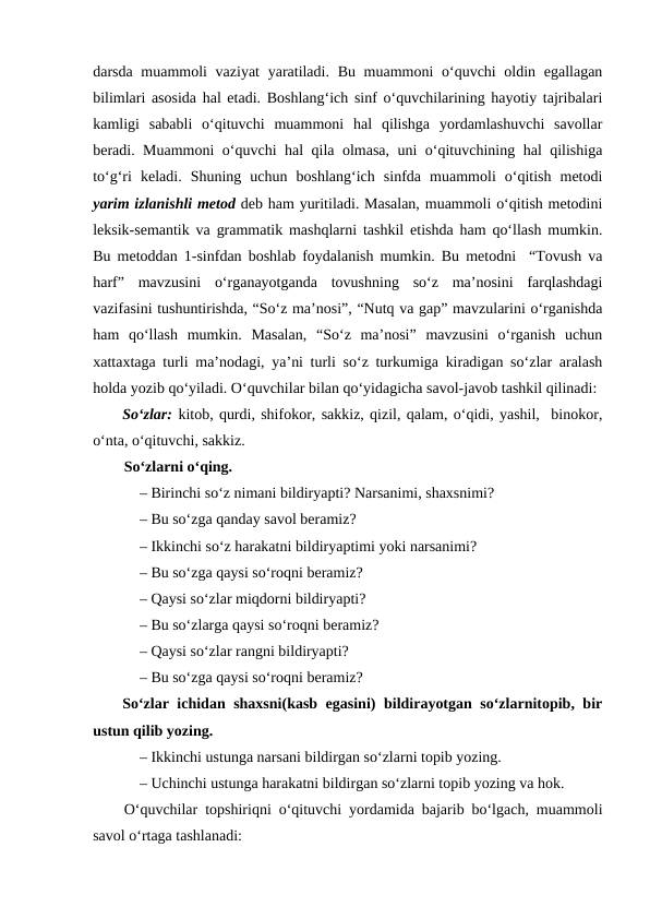 darsda muammoli  vaziyat  yaratiladi. Bu muammoni o‘quvchi oldin egallagan
bilimlari asosida hal etadi. Boshlang‘ich sinf o‘quvchilarining hayotiy tajribalari
kamligi  sababli  o‘qituvchi  muammoni  hal  qilishga  yordamlashuvchi  savollar
beradi. Muammoni o‘quvchi hal qila olmasa, uni o‘qituvchining hal qilishiga
to‘g‘ri  keladi.  Shuning  uchun  boshlang‘ich  sinfda  muammoli  o‘qitish  metodi
yarim izlanishli metod deb ham yuritiladi. Masalan, muammoli o‘qitish metodini
leksik-semantik va grammatik mashqlarni tashkil etishda ham qo‘llash mumkin.
Bu metoddan 1-sinfdan boshlab foydalanish mumkin. Bu metodni  “Tovush va
harf”  mavzusini  o‘rganayotganda  tovushning  so‘z  ma’nosini  farqlashdagi
vazifasini tushuntirishda, “So‘z ma’nosi”, “Nutq va gap” mavzularini o‘rganishda
ham  qo‘llash  mumkin.  Masalan,  “So‘z  ma’nosi”  mavzusini  o‘rganish  uchun
xattaxtaga turli ma’nodagi, ya’ni turli so‘z turkumiga kiradigan so‘zlar aralash
holda yozib qo‘yiladi. O‘quvchilar bilan qo‘yidagicha savol-javob tashkil qilinadi:
So‘zlar: kitob, qurdi, shifokor, sakkiz, qizil, qalam, o‘qidi, yashil,  binokor,
o‘nta, o‘qituvchi, sakkiz. 
So‘zlarni o‘qing. 
– Birinchi so‘z nimani bildiryapti? Narsanimi, shaxsnimi?
– Bu so‘zga qanday savol beramiz?
– Ikkinchi so‘z harakatni bildiryaptimi yoki narsanimi?
– Bu so‘zga qaysi so‘roqni beramiz?
– Qaysi so‘zlar miqdorni bildiryapti?
– Bu so‘zlarga qaysi so‘roqni beramiz?
– Qaysi so‘zlar rangni bildiryapti?
– Bu so‘zga qaysi so‘roqni beramiz?
So‘zlar ichidan shaxsni(kasb egasini) bildirayotgan so‘zlarnitopib, bir
ustun qilib yozing.
– Ikkinchi ustunga narsani bildirgan so‘zlarni topib yozing.
– Uchinchi ustunga harakatni bildirgan so‘zlarni topib yozing va hok.
O‘quvchilar topshiriqni o‘qituvchi yordamida bajarib bo‘lgach, muammoli
savol o‘rtaga tashlanadi: 
