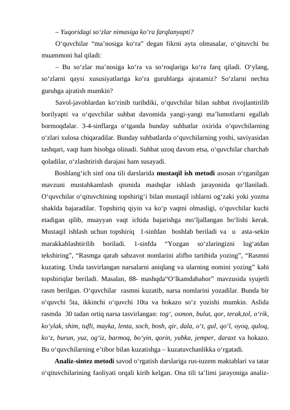 – Yuqoridagi so‘zlar nimasiga ko‘ra farqlanyapti? 
O‘quvchilar “ma’nosiga ko‘ra” degan fikrni ayta olmasalar, o‘qituvchi bu
muammoni hal qiladi: 
– Bu so‘zlar ma’nosiga ko‘ra va so‘roqlariga ko‘ra farq qiladi. O‘ylang,
so‘zlarni  qaysi  xususiyatlariga  ko‘ra  guruhlarga  ajratamiz?  So‘zlarni  nechta
guruhga ajratish mumkin? 
Savol-javoblardan ko‘rinib turibdiki, o‘quvchilar bilan suhbat rivojlantirilib
borilyapti  va  o‘quvchilar  suhbat  davomida  yangi-yangi  ma’lumotlarni  egallab
bormoqdalar.  3-4-sinflarga  o‘tganda  bunday  suhbatlar  oxirida  o‘quvchilarning
o‘zlari xulosa chiqaradilar. Bunday suhbatlarda o‘quvchilarning yoshi, saviyasidan
tashqari, vaqt ham hisobga olinadi. Suhbat uzoq davom etsa, o‘quvchilar charchab
qoladilar, o‘zlashtirish darajasi ham susayadi.
Boshlang‘ich sinf ona tili darslarida mustaqil ish metodi asosan o‘rganilgan
mavzuni  mustahkamlash  qismida  mashqlar  ishlash  jarayonida  qo‘llaniladi.
O‘quvchilar o‘qituvchining topshirig‘i bilan mustaqil ishlarni og‘zaki yoki yozma
shaklda bajaradilar. Topshiriq qiyin va ko‘p vaqtni olmasligi, o‘quvchilar kuchi
etadigan  qilib,  muayyan  vaqt  ichida  bajarishga  mo‘ljallangan  bo‘lishi  kerak.
Mustaqil ishlash uchun topshiriq  1-sinfdan  boshlab beriladi va  u  asta-sekin
marakkablashtirilib  boriladi.  1-sinfda  “Yozgan  so‘zlaringizni  lug‘atdan
tekshiring”, “Rasmga qarab sabzavot nomlarini alifbo tartibida yozing”, “Rasmni
kuzating. Unda tasvirlangan narsalarni aniqlang va ularning nomini yozing” kabi
topshiriqlar beriladi. Masalan, 88- mashqda“O‘lkamdabahor” mavzusida syujetli
rasm berilgan. O‘quvchilar  rasmni kuzatib, narsa nomlarini yozadilar. Bunda bir
o‘quvchi 5ta, ikkinchi o‘quvchi 10ta va hokazo so‘z yozishi mumkin. Aslida
rasmda  30 tadan ortiq narsa tasvirlangan: tog‘, osmon, bulut, qor, terak,tol, o‘rik,
ko‘ylak, shim, tufli, mayka, lenta, soch, bosh, qir, dala, o‘t, gul, qo‘l, oyoq, quloq,
ko‘z, burun, yuz, og‘iz, barmoq, bo‘yin, qorin, yubka, jemper, daraxt va hokazo.
Bu o‘quvchilarning e’tibor bilan kuzatishga – kuzatuvchanlikka o‘rgatadi.
Analiz-sintez metodi savod o‘rgatish darslariga rus-tuzem maktablari va tatar
o‘qituvchilarining faoliyati orqali kirib kelgan. Ona tili ta’limi jarayoniga analiz-
