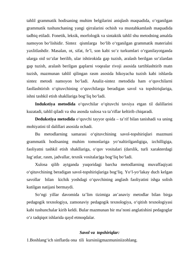 tahlil grammatik hodisaning muhim belgilarini aniqlash maqsadida, o‘rganilgan
grammatik tushunchaning yangi qirralarini ochish va mustahkamlash maqsadida
tadbiq etiladi. Fonetik, leksik, morfologik va sintaktik tahlil shu metodning amalda
namoyon bo‘lishidir. Sintez  qismlarga  bo‘lib o‘rganilgan grammatik materialni
yaxlitlashdir. Masalan, ot, sifat, fe’l, son kabi so‘z turkumlari o‘rganilayotganda
ularga oid so‘zlar berilib, ular ishtirokida gap tuzish, aralash berilgan so‘zlardan
gap tuzish, aralash berilgan gaplarni voqealar rivoji asosida tartiblashtirib matn
tuzish, mazmunan tahlil qilingan rasm asosida hikoyacha tuzish kabi ishlarda
sintez  metodi  namoyon  bo‘ladi.  Analiz-sintez  metodida  ham  o‘quvchilarni
faollashtirish  o‘qituvchining  o‘quvchilarga  beradigan  savol  va  topshiriqlariga,
ishni tashkil etish shakllariga bog‘liq bo‘ladi.
Indukstiya  metodida  o‘quvchilar  o‘qituvchi  tavsiya  etgan  til  dalillarini
kuzatadi, tahlil qiladi va shu asosda xulosa va ta’riflar keltirib chiqaradi.
Dedukstiya metodida o‘quvchi tayyor qoida – ta’rif bilan tanishadi va uning
mohiyatini til dalillari asosida ochadi. 
Bu  metodlarning  samarasi  o‘qituvchining  savol-topshiriqlari  mazmuni
grammatik  hodisaning  muhim  tomonlariga  yo‘naltirilganligiga,  izchilligiga,
faoliyatni  tashkil  etish shakllariga, o‘quv vositalari  (darslik, turli  xarakterdagi
lug‘atlar, rasm, jadvallar, texnik vositalar)ga bog‘liq bo‘ladi.
Xulosa  qilib  aytganda  yuqoridagi  barcha  metodlarning  muvaffaqiyati
o‘qituvchining beradigan savol-topshiriqlariga bog‘liq. Yo‘l-yo‘lakay duch kelgan
savollar  bilan  kichik yoshdagi o‘quvchining anglash faoliyatini ishga solish
kutilgan natijani bermaydi.
So‘ngi  yillar  davomida  ta’lim  tizimiga  an’anaviy  metodlar  bilan  birga
pedagogik texnologiya, zamonaviy pedagogik texnologiya, o‘qitish texnologiyasi
kabi tushunchalar kirib keldi. Bular mazmunan bir ma’noni anglatishini pedagoglar
o‘z tadqiqot ishlarida qayd etmoqdalar.
Savol va  topshiriqlar:
1.Boshlang‘ich sinflarda ona  tili  kursiniigmazmuniniizohlang. 
