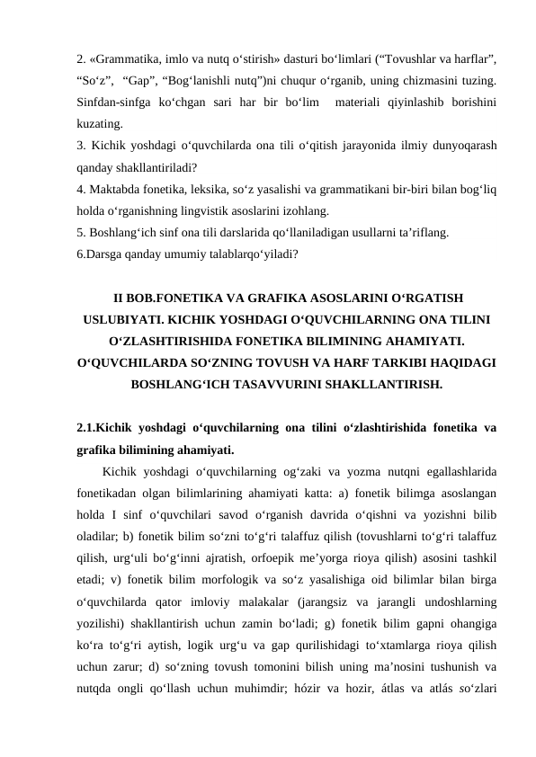 2. «Grammatika, imlo va nutq o‘stirish» dasturi bo‘limlari (“Tovushlar va harflar”,
“So‘z”,  “Gap”, “Bog‘lanishli nutq”)ni chuqur o‘rganib, uning chizmasini tuzing.
Sinfdan-sinfga  ko‘chgan  sari  har  bir  bo‘lim   materiali  qiyinlashib  borishini
kuzating.
3.  Kichik yoshdagi o‘quvchilarda ona  tili o‘qitish jarayonida ilmiy dunyoqarash
qanday shakllantiriladi?
4. Maktabda fonetika, leksika, so‘z yasalishi va grammatikani bir-biri bilan bog‘liq
holda o‘rganishning lingvistik asoslarini izohlang.
5. Boshlang‘ich sinf ona tili darslarida qo‘llaniladigan usullarni ta’riflang.
6.Darsga qanday umumiy talablarqo‘yiladi?
 II BOB.FONETIKA VA GRAFIKA ASOSLARINI O‘RGATISH
USLUBIYATI. KICHIK YOSHDAGI O‘QUVCHILARNING ONA TILINI
O‘ZLASHTIRISHIDA FONETIKA BILIMINING AHAMIYATI.
O‘QUVCHILARDA SO‘ZNING TOVUSH VA HARF TARKIBI HAQIDAGI
BOSHLANG‘ICH TASAVVURINI SHAKLLANTIRISH.
2.1.Kichik yoshdagi o‘quvchilarning ona tilini o‘zlashtirishida fonetika va
grafika bilimining ahamiyati. 
Kichik yoshdagi  o‘quvchilarning og‘zaki  va yozma  nutqni  egallashlarida
fonetikadan olgan bilimlarining ahamiyati katta: a) fonetik bilimga asoslangan
holda  I  sinf  o‘quvchilari  savod  o‘rganish  davrida  o‘qishni  va  yozishni  bilib
oladilar; b) fonetik bilim so‘zni to‘g‘ri talaffuz qilish (tovushlarni to‘g‘ri talaffuz
qilish, urg‘uli bo‘g‘inni ajratish, orfoepik me’yorga rioya qilish) asosini tashkil
etadi; v) fonetik bilim morfologik va so‘z yasalishiga oid bilimlar bilan birga
o‘quvchilarda  qator  imloviy  malakalar  (jarangsiz  va  jarangli  undoshlarning
yozilishi) shakllantirish uchun zamin bo‘ladi; g) fonetik bilim gapni ohangiga
ko‘ra to‘g‘ri aytish, logik urg‘u va gap qurilishidagi to‘xtamlarga rioya qilish
uchun zarur; d) so‘zning tovush tomonini bilish uning ma’nosini tushunish va
nutqda ongli qo‘llash uchun muhimdir; hózir  va hozir, átlas  va  atlás so‘zlari
