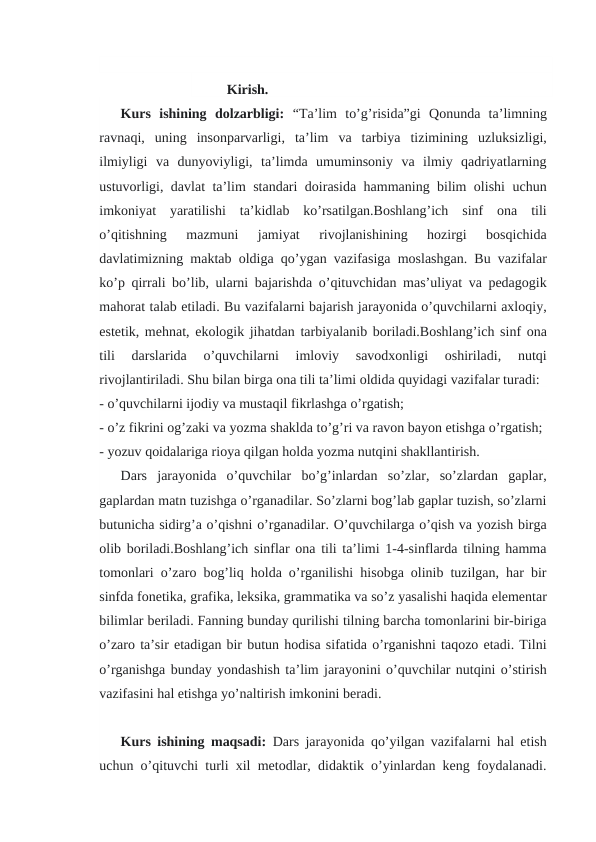 Kirish.
Kurs  ishining  dolzarbligi: “Ta’lim  to’g’risida”gi  Qonunda  ta’limning
ravnaqi,  uning  insonparvarligi,  ta’lim  va  tarbiya  tizimining  uzluksizligi,
ilmiyligi  va  dunyoviyligi,  ta’limda  umuminsoniy  va  ilmiy  qadriyatlarning
ustuvorligi, davlat ta’lim standari doirasida hammaning bilim olishi uchun
imkoniyat  yaratilishi  ta’kidlab  ko’rsatilgan.Boshlang’ich  sinf  ona  tili
o’qitishning  mazmuni  jamiyat  rivojlanishining  hozirgi  bosqichida
davlatimizning maktab oldiga qo’ygan vazifasiga moslashgan. Bu vazifalar
ko’p qirrali bo’lib, ularni bajarishda o’qituvchidan mas’uliyat va pedagogik
mahorat talab etiladi. Bu vazifalarni bajarish jarayonida o’quvchilarni axloqiy,
estetik, mehnat, ekologik jihatdan tarbiyalanib boriladi.Boshlang’ich sinf ona
tili  darslarida  o’quvchilarni  imloviy  savodxonligi  oshiriladi,  nutqi
rivojlantiriladi. Shu bilan birga ona tili ta’limi oldida quyidagi vazifalar turadi:
- o’quvchilarni ijodiy va mustaqil fikrlashga o’rgatish;
- o’z fikrini og’zaki va yozma shaklda to’g’ri va ravon bayon etishga o’rgatish;
- yozuv qoidalariga rioya qilgan holda yozma nutqini shakllantirish.
Dars  jarayonida  o’quvchilar  bo’g’inlardan  so’zlar,  so’zlardan  gaplar,
gaplardan matn tuzishga o’rganadilar. So’zlarni bog’lab gaplar tuzish, so’zlarni
butunicha sidirg’a o’qishni o’rganadilar. O’quvchilarga o’qish va yozish birga
olib boriladi.Boshlang’ich sinflar ona tili ta’limi 1-4-sinflarda tilning hamma
tomonlari o’zaro bog’liq holda o’rganilishi hisobga olinib tuzilgan, har bir
sinfda fonetika, grafika, leksika, grammatika va so’z yasalishi haqida elementar
bilimlar beriladi. Fanning bunday qurilishi tilning barcha tomonlarini bir-biriga
o’zaro ta’sir etadigan bir butun hodisa sifatida o’rganishni taqozo etadi. Tilni
o’rganishga bunday yondashish ta’lim jarayonini o’quvchilar nutqini o’stirish
vazifasini hal etishga yo’naltirish imkonini beradi.
Kurs ishining maqsadi: Dars jarayonida qo’yilgan vazifalarni hal etish
uchun o’qituvchi turli xil metodlar, didaktik o’yinlardan keng foydalanadi.
