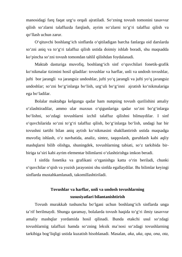 manosidagi farq faqat urg‘u orqali ajratiladi. So‘zning tovush tomonini tasavvur
qilish  so‘zlarni  talaffuzda  farqlash,  ayrim  so‘zlarni  to‘g‘ri  talaffuz  qilish  va
qo‘llash uchun zarur.
O‘qituvchi boshlang‘ich sinflarda o‘qitiladigan barcha fanlarga oid darslarda
so‘zni aniq va to‘g‘ri talaffuz qilish ustida doimiy ishlab boradi, shu maqsadda
ko‘pincha so‘zni tovush tomondan tahlil qilishdan foydalanadi.
Maktab  dasturiga  muvofiq,  boshlang‘ich  sinf  o‘quvchilari  fonetik-grafik
ko‘nikmalar tizimini hosil qiladilar: tovushlar va harflar, unli va undosh tovushlar,
jufti  bor jarangli  va jarangsiz undoshlar, jufti yo‘q jarangli va jufti yo‘q jarangsiz
undoshlar; so‘zni bo‘g‘inlarga bo‘lish, urg‘uli bo‘g‘inni  ajratish ko‘nikmalariga
ega bo‘ladilar.
Bolalar maktabga kelgunga qadar ham nutqning tovush qurilishini amaliy
o‘zlashtiradilar,  ammo  ular  maxsus  o‘qigunlariga  qadar  so‘zni  bo‘g‘inlarga
bo‘lishni,  so‘zdagi  tovushlarni  izchil  talaffuz  qilishni  bilmaydilar.  I  sinf
o‘quvchilarida so‘zni to‘g‘ri talaffuz qilish, bo‘g‘inlarga bo‘lish, undagi har bir
tovushni  tartibi  bilan  aniq aytish ko‘nikmasini  shakllantirish  ustida maqsadga
muvofiq ishlash, o‘z navbatida, analiz, sintez, taqqoslash, guruhlash kabi aqliy
mashqlarni bilib olishga, shuningdek, tovushlarning tabiati, so‘z tarkibida bir-
biriga ta’siri kabi ayrim elementar bilimlarni o‘zlashtirishga imkon beradi.
I  sinfda  fonetika  va  grafikani  o‘rganishga  katta  o‘rin  beriladi,  chunki
o‘quvchilar o‘qish va yozish jarayonini shu sinfda egallaydilar. Bu bilimlar keyingi
sinflarda mustahkamlanadi, takomillashtiriladi.
Tovushlar va harflar, unli va undosh tovushlarning
xususiyatlari bilantanishtirish
Tovush  murakkab  tushuncha  bo‘lgani  uchun  boshlang‘ich sinflarda  unga
ta’rif berilmaydi. Shunga qaramay, bolalarda tovush haqida to‘g‘ri ilmiy tasavvur
amaliy  mashqlar  yordamida  hosil  qilinadi.  Bunda  etakchi  usul  so‘zdagi
tovushlarniig  talaffuzi  hamda  so‘zning  leksik  ma’nosi  so‘zdagi  tovushlarning
tarkibiga bog‘liqligi ustida kuzatish hisoblanadi. Masalan, aka, uka, opa, ona, ota,
