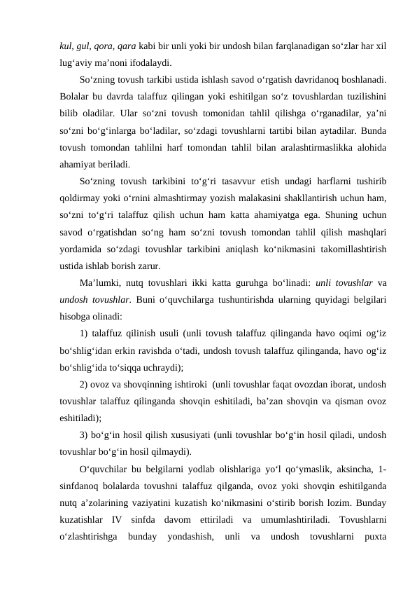 kul, gul, qora, qara kabi bir unli yoki bir undosh bilan farqlanadigan so‘zlar har xil
lug‘aviy ma’noni ifodalaydi.
So‘zning tovush tarkibi ustida ishlash savod o‘rgatish davridanoq boshlanadi.
Bolalar bu davrda talaffuz qilingan yoki eshitilgan so‘z tovushlardan tuzilishini
bilib oladilar. Ular so‘zni tovush tomonidan tahlil qilishga o‘rganadilar, ya’ni
so‘zni bo‘g‘inlarga bo‘ladilar, so‘zdagi tovushlarni tartibi bilan aytadilar. Bunda
tovush tomondan tahlilni harf tomondan tahlil bilan aralashtirmaslikka alohida
ahamiyat beriladi.
So‘zning  tovush  tarkibini  to‘g‘ri  tasavvur  etish  undagi  harflarni  tushirib
qoldirmay yoki o‘rnini almashtirmay yozish malakasini shakllantirish uchun ham,
so‘zni to‘g‘ri talaffuz qilish uchun ham katta ahamiyatga ega. Shuning uchun
savod o‘rgatishdan so‘ng ham so‘zni tovush tomondan tahlil qilish mashqlari
yordamida  so‘zdagi  tovushlar  tarkibini  aniqlash  ko‘nikmasini  takomillashtirish
ustida ishlab borish zarur.
Ma’lumki, nutq tovushlari ikki katta guruhga bo‘linadi:  unli tovushlar  va
undosh tovushlar. Buni o‘quvchilarga tushuntirishda ularning quyidagi belgilari
hisobga olinadi: 
1) talaffuz qilinish usuli (unli tovush talaffuz qilinganda havo oqimi og‘iz
bo‘shlig‘idan erkin ravishda o‘tadi, undosh tovush talaffuz qilinganda, havo og‘iz
bo‘shlig‘ida to‘siqqa uchraydi); 
2) ovoz va shovqinning ishtiroki  (unli tovushlar faqat ovozdan iborat, undosh
tovushlar talaffuz qilinganda shovqin eshitiladi, ba’zan shovqin va qisman ovoz
eshitiladi); 
3) bo‘g‘in hosil qilish xususiyati (unli tovushlar bo‘g‘in hosil qiladi, undosh
tovushlar bo‘g‘in hosil qilmaydi).
O‘quvchilar bu belgilarni yodlab olishlariga yo‘l qo‘ymaslik, aksincha, 1-
sinfdanoq bolalarda tovushni talaffuz qilganda, ovoz yoki shovqin eshitilganda
nutq a’zolarining vaziyatini kuzatish ko‘nikmasini o‘stirib borish lozim. Bunday
kuzatishlar  IV  sinfda  davom  ettiriladi  va  umumlashtiriladi.  Tovushlarni
o‘zlashtirishga  bunday  yondashish,  unli  va  undosh  tovushlarni  puxta
