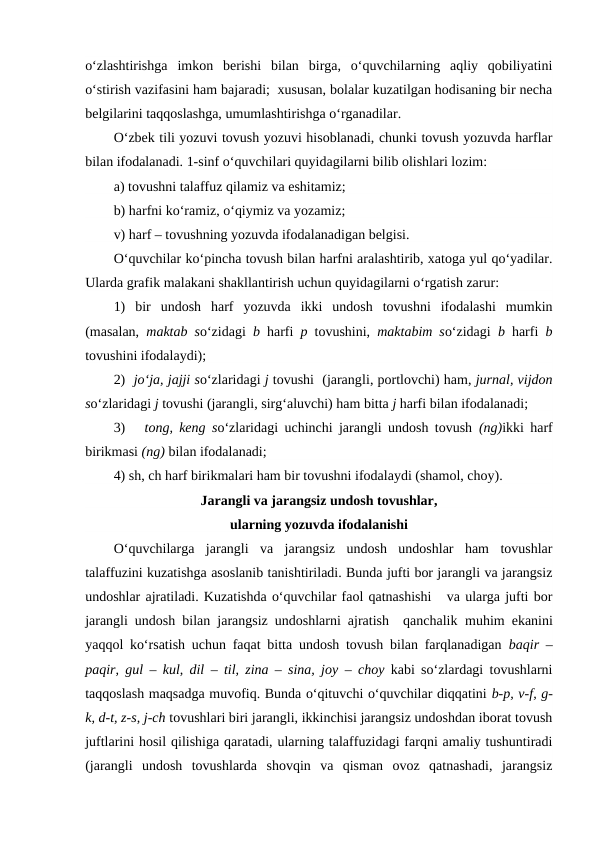 o‘zlashtirishga  imkon  berishi  bilan  birga,  o‘quvchilarning  aqliy  qobiliyatini
o‘stirish vazifasini ham bajaradi;  xususan, bolalar kuzatilgan hodisaning bir necha
belgilarini taqqoslashga, umumlashtirishga o‘rganadilar.
O‘zbek tili yozuvi tovush yozuvi hisoblanadi, chunki tovush yozuvda harflar
bilan ifodalanadi. 1-sinf o‘quvchilari quyidagilarni bilib olishlari lozim:
a) tovushni talaffuz qilamiz va eshitamiz; 
b) harfni ko‘ramiz, o‘qiymiz va yozamiz; 
v) harf – tovushning yozuvda ifodalanadigan belgisi. 
O‘quvchilar ko‘pincha tovush bilan harfni aralashtirib, xatoga yul qo‘yadilar.
Ularda grafik malakani shakllantirish uchun quyidagilarni o‘rgatish zarur:  
1)  bir  undosh  harf  yozuvda  ikki  undosh  tovushni  ifodalashi  mumkin
(masalan,  maktab so‘zidagi  b harfi  p  tovushini,  maktabim so‘zidagi  b  harfi  b
tovushini ifodalaydi); 
2)  jo‘ja, jajji so‘zlaridagi j tovushi  (jarangli, portlovchi) ham, jurnal, vijdon
so‘zlaridagi j tovushi (jarangli, sirg‘aluvchi) ham bitta j harfi bilan ifodalanadi; 
3)   tong, keng so‘zlaridagi uchinchi jarangli undosh tovush  (ng)ikki harf
birikmasi (ng) bilan ifodalanadi;
4) sh, ch harf birikmalari ham bir tovushni ifodalaydi (shamol, choy).
Jarangli va jarangsiz undosh tovushlar,
ularning yozuvda ifodalanishi
O‘quvchilarga  jarangli  va  jarangsiz  undosh  undoshlar  ham  tovushlar
talaffuzini kuzatishga asoslanib tanishtiriladi. Bunda jufti bor jarangli va jarangsiz
undoshlar ajratiladi. Kuzatishda o‘quvchilar faol qatnashishi   va ularga jufti bor
jarangli undosh bilan jarangsiz undoshlarni ajratish  qanchalik  muhim  ekanini
yaqqol ko‘rsatish uchun faqat bitta undosh tovush bilan farqlanadigan  baqir –
paqir, gul  –  kul, dil  –  til, zina – sina, joy –  choy  kabi so‘zlardagi tovushlarni
taqqoslash maqsadga muvofiq. Bunda o‘qituvchi o‘quvchilar diqqatini b-p, v-f, g-
k, d-t, z-s, j-ch tovushlari biri jarangli, ikkinchisi jarangsiz undoshdan iborat tovush
juftlarini hosil qilishiga qaratadi, ularning talaffuzidagi farqni amaliy tushuntiradi
(jarangli  undosh  tovushlarda  shovqin  va  qisman  ovoz  qatnashadi,  jarangsiz
