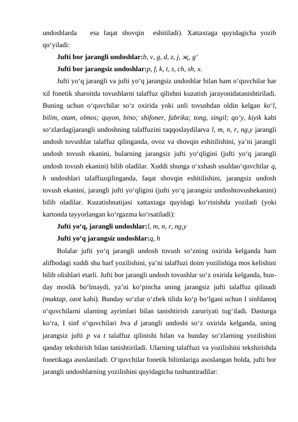 undoshlarda    esa  faqat  shovqin   eshitiladi).  Xattaxtaga  quyidagicha  yozib
qo‘yiladi: 
Jufti bor jarangli undoshlar:b, v, g, d, z, j, җ, g‘
Jufti bor jarangsiz undoshlar:p, f, k, t, s, ch, sh, x.
Jufti yo‘q jarangli va jufti yo‘q jarangsiz undoshlar bilan ham o‘quvchilar har
xil fonetik sharoitda tovushlarni talaffuz qilishni kuzatish jarayonidatanishtiriladi.
Buning uchun o‘quvchilar so‘z oxirida yoki unli tovushdan oldin kelgan  ko‘l,
bilim, otam, olmos; quyon, bino; shifoner, fabrika; tong, singil; qo‘y, kiyik kabi
so‘zlardagijarangli undoshning talaffuzini taqqoslaydilarva l, m, n, r, ng,y jarangli
undosh tovushlar talaffuz qilinganda, ovoz va shovqin eshitilishini, ya’ni jarangli
undosh tovush ekanini, bularning jarangsiz jufti yo‘qligini (jufti yo‘q jarangli
undosh tovush ekanini) bilib oladilar. Xuddi shunga o‘xshash usuldao‘quvchilar q,
h  undoshlari  talaffuzqilinganda,  faqat  shovqin  eshitilishini,  jarangsiz  undosh
tovush ekanini, jarangli jufti yo‘qligini (jufti yo‘q jarangsiz undoshtovushekanini)
bilib  oladilar.  Kuzatishnatijasi xattaxtaga  quyidagi  ko‘rinishda  yoziladi  (yoki
kartonda tayyorlangan ko‘rgazma ko‘rsatiladi):
Jufti yo‘q, jarangli undoshlar:l, m, n, r, ng,y
Jufti yo‘q jarangsiz undoshlar:q, h
Bolalar jufti yo‘q jarangli undosh tovush so‘zning oxirida kelganda ham
alifbodagi xuddi shu harf yozilishini, ya’ni talaffuzi doim yozilishiga mos kelishini
bilib olishlari etarli. Jufti bor jarangli undosh tovushlar so‘z oxirida kelganda, bun-
day  moslik  bo‘lmaydi,  ya’ni  ko‘pincha  uning  jarangsiz  jufti  talaffuz  qilinadi
(maktap, ozot kabi). Bunday so‘zlar o‘zbek tilida ko‘p bo‘lgani uchun I sinfdanoq
o‘quvchilarni ularning ayrimlari bilan tanishtirish zaruriyati tug‘iladi. Dasturga
ko‘ra, I sinf o‘quvchilari  bva  d  jarangli undoshi so‘z oxirida kelganda, uning
jarangsiz jufti  p  va  t  talaffuz qilinishi bilan va bunday so‘zlarning yozilishini
qanday tekshirish bilan tanishtiriladi. Ularning talaffuzi va yozilishini tekshirishda
fonetikaga asoslaniladi. O‘quvchilar fonetik bilimlariga asoslangan holda, jufti bor
jarangli undoshlarning yozilishini quyidagicha tushuntiradilar: 
