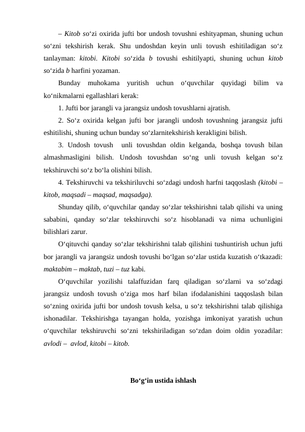 – Kitob so‘zi oxirida jufti bor undosh tovushni eshityapman, shuning uchun
so‘zni  tekshirish  kerak.  Shu  undoshdan  keyin  unli  tovush  eshitiladigan  so‘z
tanlayman:  kitobi.  Kitobi  so‘zida  b tovushi  eshitilyapti,  shuning  uchun  kitob
so‘zida b harfini yozaman.
Bunday  muhokama  yuritish  uchun  o‘quvchilar  quyidagi  bilim  va
ko‘nikmalarni egallashlari kerak:
1. Jufti bor jarangli va jarangsiz undosh tovushlarni ajratish.
2. So‘z oxirida kelgan jufti bor jarangli undosh tovushning jarangsiz jufti
eshitilishi, shuning uchun bunday so‘zlarnitekshirish kerakligini bilish.
3.  Undosh  tovush   unli  tovushdan  oldin  kelganda,  boshqa  tovush  bilan
almashmasligini  bilish. Undosh  tovushdan  so‘ng  unli  tovush  kelgan  so‘z
tekshiruvchi so‘z bo‘la olishini bilish.
4. Tekshiruvchi va tekshiriluvchi so‘zdagi undosh harfni taqqoslash (kitobi –
kitob, maqsadi – maqsad, maqsadga).
Shunday qilib, o‘quvchilar qanday so‘zlar tekshirishni talab qilishi va uning
sababini,  qanday  so‘zlar  tekshiruvchi  so‘z  hisoblanadi  va  nima  uchunligini
bilishlari zarur.
O‘qituvchi qanday so‘zlar tekshirishni talab qilishini tushuntirish uchun jufti
bor jarangli va jarangsiz undosh tovushi bo‘lgan so‘zlar ustida kuzatish o‘tkazadi:
maktabim – maktab, tuzi – tuz kabi.
O‘quvchilar  yozilishi  talaffuzidan  farq  qiladigan  so‘zlarni  va  so‘zdagi
jarangsiz undosh tovush o‘ziga mos harf bilan ifodalanishini taqqoslash bilan
so‘zning oxirida jufti bor undosh tovush kelsa, u so‘z tekshirishni talab qilishiga
ishonadilar.  Tekshirishga  tayangan  holda,  yozishga  imkoniyat  yaratish  uchun
o‘quvchilar  tekshiruvchi  so‘zni  tekshiriladigan  so‘zdan  doim  oldin  yozadilar:
avlodi –  avlod, kitobi – kitob.
Bo‘g‘in ustida ishlash
