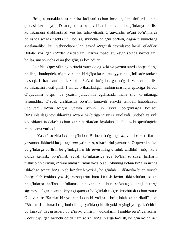 Bo‘g‘in murakkab tushuncha bo‘lgani uchun boshlang‘ich sinflarda uning
qoidasi  berilmaydi.  Dasturgako‘ra,  o‘quvchilarda  so‘zni   bo‘g‘inlarga  bo‘lish
ko‘nikmasini shakllantirish vazifasi talab etiladi. O‘quvchilar so‘zni bo‘g‘inlarga
bo‘lishda so‘zda nechta unli bo‘lsa, shuncha bo‘g‘in bo‘ladi, degan tushunchaga
asoslanadilar. Bu  tushunchani ular  savod o‘rgatish davridayoq hosil  qiladilar.
Bolalar yozilgan so‘zdan dastlab unli harfni topadilar, keyin so‘zda nechta unli
bo‘lsa, uni shuncha qism (bo‘g‘in)ga bo‘ladilar.
I sinfda o‘quv yilining birinchi yarmida og‘zaki va yozma tarzda bo‘g‘inlarga
bo‘lish, shuningdek, o‘qituvchi topshirig‘iga ko‘ra, muayyan bo‘g‘inli so‘z tanlash
mashqlari  har  kuni  o‘tkaziladi.  So‘zni  bo‘g‘inlarga  to‘g‘ri  va  tez  bo‘lish
ko‘nikmasini hosil qilish 1-sinfda o‘tkaziladigan muhim mashqlar qatoriga  kiradi.
O‘quvchilar  o‘qish  va  yozish  jarayonini  egallashda  mana  shu  ko‘nikmaga
tayanadilar.  O‘zbek  grafikasida  bo‘g‘in  tamoyili  etakchi  tamoyil  hisoblanadi.
O‘quvchi  so‘zni  to‘g‘ri  yozish  uchun  uni  avval  bo‘g‘inlarga  bo‘ladi.
Bo‘g‘inlardagi tovushlarning o‘zaro bir-biriga ta’sirini aniqlaydi, undosh va unli
tovushlarni ifodalash uchun zarur harflardan foydalanadi. O‘quvchi quyidagicha
muhokama yuritadi: 
– “Vatan” so‘zida ikki bo‘g‘in bor. Birinchi bo‘g‘inga va; ya’ni v, a harflarini
yozaman, ikkinchi bo‘g‘inga tan: ya’ni t, a, n harflarini yozaman. O‘quvchi so‘zni
bo‘g‘inlarga bo‘lish, bo‘g‘indagi har bir tovushning o‘rnini, tartibini  aniq  ko‘z
oldiga  keltirib,  bo‘g‘inlab  aytish  ko‘nikmasiga  ega  bo‘lsa,  so‘zdagi  harflarni
tushirib qoldirmay, o‘rnini almashtirmay yoza oladi. Shuning uchun bo‘g‘in ustida
ishlashga so‘zni bo‘g‘inlab ko‘chirib yozish, bo‘g‘inlab    diktovka bilan yozish
(bo‘g‘inlab izohlab yozish) mashqlarini ham kiritish lozim. Ikkinchidan, so‘zni
bo‘g‘inlarga  bo‘lish  ko‘nikmasi  o‘quvchilar  uchun  so‘zning  oldingi  qatorga
sig‘may qolgan qismini keyingi qatorga bo‘g‘inlab to‘g‘ri ko‘chirish uchun zarur.
O‘quvchilar “So‘zlar bir yo‘ldan ikkinchi yo‘lga   bo‘g‘inlab ko‘chiriladi”   va
“Bir harfdan iborat bo‘g‘inni oldingi yo‘lda qoldirib yoki keyingi yo‘lga ko‘chirib
bo‘lmaydi” degan asosiy bo‘g‘in ko‘chirish    qoidalarini I sinfdayoq o‘rganadilar.
Oddiy tuyulgan birinchi qoida ham so‘zni bo‘g‘inlarga bo‘lish, bo‘g‘in ko‘chirish
