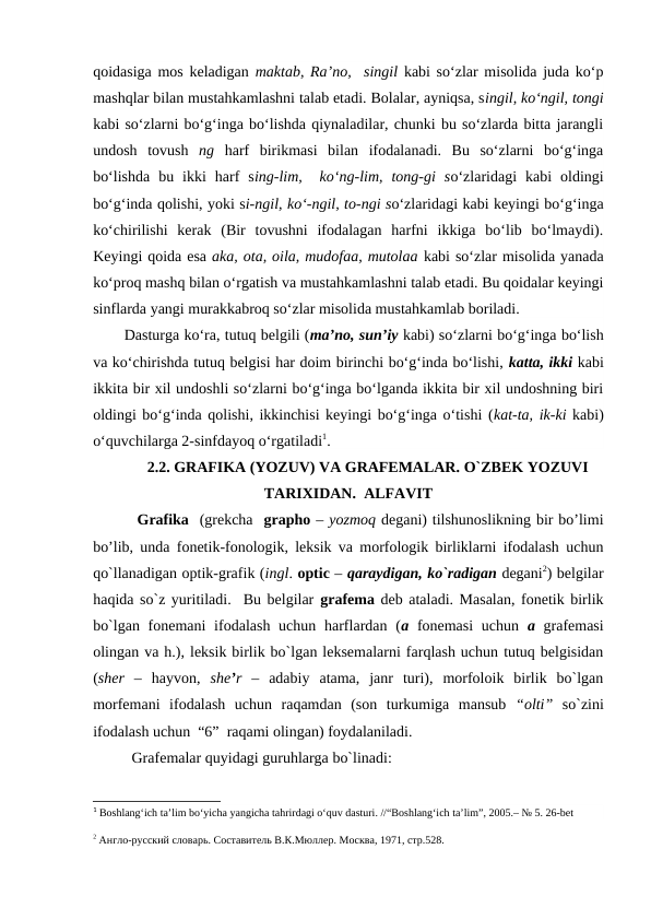 qoidasiga mos keladigan  maktab, Ra’no,  singil  kabi so‘zlar misolida juda ko‘p
mashqlar bilan mustahkamlashni talab etadi. Bolalar, ayniqsa, singil, ko‘ngil, tongi
kabi so‘zlarni bo‘g‘inga bo‘lishda qiynaladilar, chunki bu so‘zlarda bitta jarangli
undosh  tovush  ng  harf  birikmasi  bilan  ifodalanadi.  Bu  so‘zlarni  bo‘g‘inga
bo‘lishda  bu  ikki  harf  sing-lim,   ko‘ng-lim,  tong-gi  so‘zlaridagi  kabi  oldingi
bo‘g‘inda qolishi, yoki si-ngil, ko‘-ngil, to-ngi so‘zlaridagi kabi keyingi bo‘g‘inga
ko‘chirilishi  kerak  (Bir  tovushni  ifodalagan  harfni  ikkiga  bo‘lib  bo‘lmaydi).
Keyingi qoida esa aka, ota, oila, mudofaa, mutolaa kabi so‘zlar misolida yanada
ko‘proq mashq bilan o‘rgatish va mustahkamlashni talab etadi. Bu qoidalar keyingi
sinflarda yangi murakkabroq so‘zlar misolida mustahkamlab boriladi.
Dasturga ko‘ra, tutuq belgili (ma’no, sun’iy kabi) so‘zlarni bo‘g‘inga bo‘lish
va ko‘chirishda tutuq belgisi har doim birinchi bo‘g‘inda bo‘lishi, katta, ikki kabi
ikkita bir xil undoshli so‘zlarni bo‘g‘inga bo‘lganda ikkita bir xil undoshning biri
oldingi bo‘g‘inda qolishi, ikkinchisi keyingi bo‘g‘inga o‘tishi (kat-ta, ik-ki kabi)
o‘quvchilarga 2-sinfdayoq o‘rgatiladi1. 
2.2. GRAFIKA (YOZUV) VA GRAFEMALAR. O`ZBEK YOZUVI
TARIXIDAN.  ALFAVIT
 Grafika  (grekcha  grapho – yozmoq degani) tilshunoslikning bir bo’limi
bo’lib, unda fonetik-fonologik, leksik va morfologik birliklarni ifodalash uchun
qo`llanadigan optik-grafik (ingl. optic – qaraydigan, ko`radigan degani2) belgilar
haqida so`z yuritiladi.  Bu belgilar  grafema deb ataladi. Masalan, fonetik birlik
bo`lgan fonemani  ifodalash uchun  harflardan (a fonemasi  uchun  a grafemasi
olingan va h.), leksik birlik bo`lgan leksemalarni farqlash uchun tutuq belgisidan
(sher –  hayvon,  she’r –  adabiy  atama,  janr  turi),  morfoloik  birlik  bo`lgan
morfemani  ifodalash  uchun  raqamdan  (son  turkumiga  mansub  “olti” so`zini
ifodalash uchun  “6”  raqami olingan) foydalaniladi.
Grafemalar quyidagi guruhlarga bo`linadi:
1 Boshlang‘ich ta’lim bo‘yicha yangicha tahrirdagi o‘quv dasturi. //“Boshlang‘ich ta’lim”, 2005.– № 5. 26-bet
2 Англо-русский словарь. Составитель В.К.Мюллер. Москва, 1971, стр.528.
