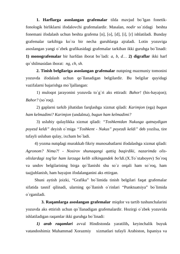 1.  Harflarga  asoslangan  grafemalar  tilda  mavjud  bo`lgan  fonetik-
fonologik birliklarni ifodalovchi grafemalardir. Masalan,  nodir so`zidagi  beshta
fonemani ifodalash uchun beshta grafema [n], [o], [d], [i], [r] ishlatiladi. Bunday
grafemalar  tarkibiga  ko`ra  bir  necha  guruhlarga  ajraladi.  Lotin  yozuviga
asoslangan yangi o`zbek grafikasidagi grafemalar tarkiban ikki guruhga bo`linadi:
1) monografemalar bir harfdan iborat bo`ladi:  a, b, d… 2) digraflar ikki harf
qo`shilmasidan iborat:  ng, ch, sh.
2. Tinish belgilariga asoslangan grafemalar nutqning mazmuniy tomonini
yozuvda  ifodalash  uchun  qo`llanadigan  belgilardir.  Bu  belgilar  quyidagi
vazifalarni bajarishga mo`ljallangan: 
1) muloqot jarayonini yozuvda to`g`ri aks ettiradi:  Bahor! (his-hayajon);
Bahor? (so`roq). 
2) gaplarni tarkib jihatidan farqlashga xizmat qiladi: Karimjon (ega) bugun
ham kelmadimi? Karimjon (undalma), bugun ham kelmadimi?
3) uslubiy qulaylikka xizmat qiladi:  “Toshkentdan Nukusga qatnaydigan
poyezd keldi” deyish o`rniga “Toshkent - Nukus” poyezdi keldi” deb yozilsa, tire
tufayli usluban qulay, ixcham bo`ladi.
4) yozma nutqdagi murakkab fikriy munosabatlarni ifodalashga xizmat qiladi:
Agronom?  Nima?!  -  Nosirov  shunaqangi  qattiq  baqirdiki,  nazarimda  olis-
olislardagi tog'lar ham larzaga kelib silkingandek bo'ldi.(X.To`xtaboyev) So`roq
va  undov  belgilarining  birga  qo`llanishi  shu  so`z  orqali  ham  so`roq,  ham
taajjublanish, ham hayajon ifodalanganini aks ettirgan.
Shuni aytish joizki, “Grafika” bo`limida tinish belgilari  faqat grafemalar
sifatida  tasnif  qilinadi,  ularning  qo`llanish  o`rinlari  “Punktuatsiya”  bo`limida
o`rganiladi.
             3. Raqamlarga asoslangan grafemalar miqdor va tartib tushunchalarini
yozuvda aks ettirish uchun qo`llanadigan grafemalardir. Hozirgi o`zbek yozuvida
ishlatiladigan raqamlar ikki guruhga bo`linadi:
1)  arab  raqamlari avval  Hindistonda  yaratilib,  keyinchalik  buyuk
vatandoshimiz Muhammad Xorazmiy   xizmatlari tufayli Arabiston, Ispaniya va
