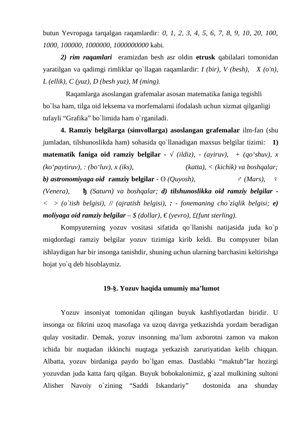 butun Yevropaga tarqalgan raqamlardir: 0, 1, 2, 3, 4, 5, 6, 7, 8, 9, 10, 20, 100,
1000, 100000, 1000000, 1000000000 kabi. 
2) rim raqamlari   eramizdan besh asr oldin  etrusk qabilalari tomonidan
yaratilgan va qadimgi rimliklar qo`llagan raqamlardir: I (bir), V (besh),   X (o'n),
L (ellik), C (yuz), D (besh yuz), M (ming).
             Raqamlarga asoslangan grafemalar asosan matematika faniga tegishli 
bo`lsa ham, tilga oid leksema va morfemalarni ifodalash uchun xizmat qilganligi 
tufayli “Grafika” bo`limida ham o`rganiladi. 
4. Ramziy belgilarga (simvollarga) asoslangan grafemalar ilm-fan (shu
jumladan, tilshunoslikda ham) sohasida qo`llanadigan maxsus belgilar tizimi:   1)
matematik faniga oid ramziy belgilar -  √ (ildiz), - (ayiruv),  + (qo‘shuv), x
(ko‘paytiruv), : (bo‘luv), x (iks),                           (katta), < (kichik) va boshqalar;
b) astronomiyaga oid  ramziy belgilar - ʘ (Quyosh),                      ♂ (Mars),    ♀
(Venera),    ђ (Saturn) va boshqalar;  d) tilshunoslikka oid  ramziy belgilar -
<   >  (o`tish belgisi), // (ajratish belgisi),  : - fonemaning cho`ziqlik belgisi;  e)
moliyaga oid ramziy belgilar – $ (dollar), € (yevro), £(funt sterling). 
Kompyuterning  yozuv  vositasi  sifatida  qo`llanishi  natijasida  juda  ko`p
miqdordagi  ramziy  belgilar  yozuv  tizimiga  kirib  keldi.  Bu  compyuter  bilan
ishlaydigan har bir insonga tanishdir, shuning uchun ularning barchasini keltirishga
hojat yo`q deb hisoblaymiz.   
 19-§. Yozuv haqida umumiy ma’lumot
Yozuv  insoniyat  tomonidan  qilingan  buyuk  kashfiyotlardan  biridir.  U
insonga oz fikrini uzoq masofaga va uzoq davrga yetkazishda yordam beradigan
qulay vositadir. Demak, yozuv insonning ma’lum axborotni zamon va makon
ichida  bir  nuqtadan  ikkinchi  nuqtaga  yetkazish  zaruriyatidan  kelib  chiqqan.
Albatta,  yozuv  birdaniga  paydo  bo`lgan  emas.  Dastlabki  “maktub”lar  hozirgi
yozuvdan juda katta farq qilgan. Buyuk bobokalonimiz, g`azal mulkining sultoni
Alisher  Navoiy  o`zining  “Saddi  Iskandariy”   dostonida  ana  shunday
