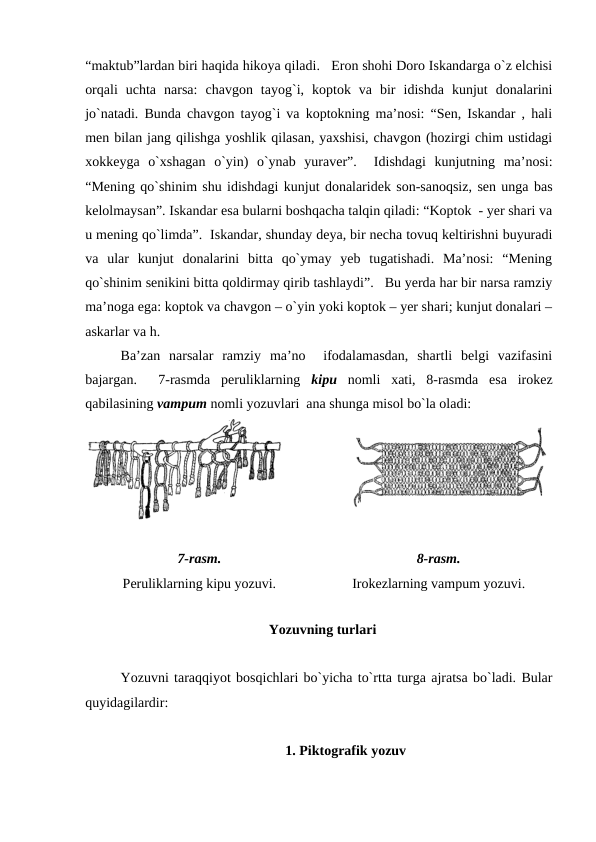 “maktub”lardan biri haqida hikoya qiladi.   Eron shohi Doro Iskandarga o`z elchisi
orqali  uchta  narsa:  chavgon  tayog`i,  koptok  va  bir  idishda  kunjut  donalarini
jo`natadi. Bunda chavgon tayog`i va koptokning ma’nosi: “Sen, Iskandar , hali
men bilan jang qilishga yoshlik qilasan, yaxshisi, chavgon (hozirgi chim ustidagi
xokkeyga  o`xshagan  o`yin)  o`ynab  yuraver”.   Idishdagi  kunjutning  ma’nosi:
“Mening qo`shinim shu idishdagi kunjut donalaridek son-sanoqsiz, sen unga bas
kelolmaysan”. Iskandar esa bularni boshqacha talqin qiladi: “Koptok  - yer shari va
u mening qo`limda”.  Iskandar, shunday deya, bir necha tovuq keltirishni buyuradi
va  ular  kunjut  donalarini  bitta  qo`ymay  yeb  tugatishadi.  Ma’nosi:  “Mening
qo`shinim senikini bitta qoldirmay qirib tashlaydi”.   Bu yerda har bir narsa ramziy
ma’noga ega: koptok va chavgon – o`yin yoki koptok – yer shari; kunjut donalari –
askarlar va h. 
Ba’zan  narsalar  ramziy  ma’no   ifodalamasdan,  shartli  belgi  vazifasini
bajargan.   7-rasmda  peruliklarning  kipu nomli  xati,  8-rasmda  esa  irokez
qabilasining vampum nomli yozuvlari  ana shunga misol bo`la oladi:
7-rasm.
Peruliklarning kipu yozuvi.
8-rasm.
Irokezlarning vampum yozuvi.
  Yozuvning turlari  
Yozuvni taraqqiyot bosqichlari bo`yicha to`rtta turga ajratsa bo`ladi. Bular
quyidagilardir:
1. Piktografik yozuv
