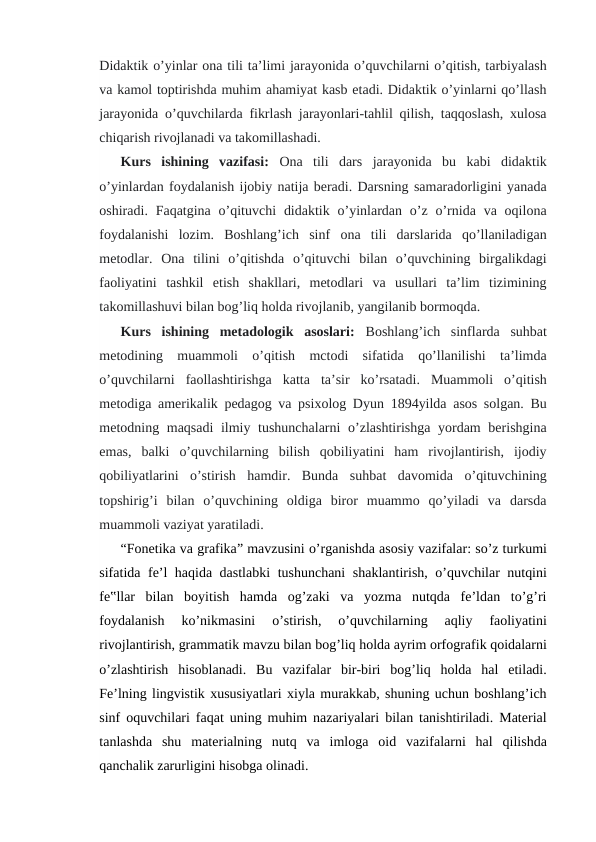 Didaktik o’yinlar ona tili ta’limi jarayonida o’quvchilarni o’qitish, tarbiyalash
va kamol toptirishda muhim ahamiyat kasb etadi. Didaktik o’yinlarni qo’llash
jarayonida o’quvchilarda fikrlash jarayonlari-tahlil qilish, taqqoslash, xulosa
chiqarish rivojlanadi va takomillashadi.
Kurs  ishining  vazifasi: Ona  tili  dars  jarayonida  bu  kabi  didaktik
o’yinlardan foydalanish ijobiy natija beradi. Darsning samaradorligini yanada
oshiradi. Faqatgina  o’qituvchi  didaktik  o’yinlardan o’z  o’rnida va oqilona
foydalanishi  lozim.  Boshlang’ich  sinf  ona  tili  darslarida  qo’llaniladigan
metodlar.  Ona  tilini  o’qitishda  o’qituvchi  bilan  o’quvchining  birgalikdagi
faoliyatini  tashkil  etish  shakllari,  metodlari  va  usullari  ta’lim  tizimining
takomillashuvi bilan bog’liq holda rivojlanib, yangilanib bormoqda.
Kurs  ishining  metadologik  asoslari: Boshlang’ich  sinflarda  suhbat
metodining  muammoli  o’qitish  mctodi  sifatida  qo’llanilishi  ta’limda
o’quvchilarni  faollashtirishga  katta  ta’sir  ko’rsatadi.  Muammoli  o’qitish
metodiga amerikalik pedagog va psixolog Dyun 1894yilda asos solgan. Bu
metodning maqsadi  ilmiy tushunchalarni  o’zlashtirishga yordam  berishgina
emas,  balki  o’quvchilarning  bilish  qobiliyatini  ham  rivojlantirish,  ijodiy
qobiliyatlarini  o’stirish  hamdir.  Bunda  suhbat  davomida  o’qituvchining
topshirig’i  bilan  o’quvchining  oldiga  biror  muammo  qo’yiladi  va  darsda
muammoli vaziyat yaratiladi.
“Fonetika va grafika” mavzusini o’rganishda asosiy vazifalar: so’z turkumi
sifatida fe’l haqida dastlabki  tushunchani  shaklantirish, o’quvchilar nutqini
fe‟llar  bilan  boyitish  hamda  og’zaki  va  yozma  nutqda  fe’ldan  to’g’ri
foydalanish  ko’nikmasini  o’stirish,  o’quvchilarning  aqliy  faoliyatini
rivojlantirish, grammatik mavzu bilan bog’liq holda ayrim orfografik qoidalarni
o’zlashtirish  hisoblanadi.  Bu  vazifalar  bir-biri  bog’liq  holda  hal  etiladi.
Fe’lning lingvistik xususiyatlari xiyla murakkab, shuning uchun boshlang’ich
sinf oquvchilari faqat uning muhim nazariyalari bilan tanishtiriladi. Material
tanlashda  shu  materialning  nutq  va  imloga  oid  vazifalarni  hal  qilishda
qanchalik zarurligini hisobga olinadi.
