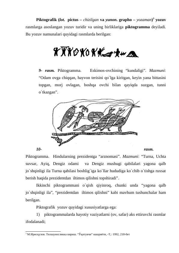 Piktografik (lot.  pictus – chizilgan va yunon. grapho – yozaman)3 yozuv
rasmlarga asoslangan yozuv turidir va uning birliklariga piktogramma deyiladi.
Bu yozuv namunalari quyidagi rasmlarda berilgan:
9-  rasm. Piktogramma.    Eskimos-ovchining “kundaligi”.  Mazmuni:
“Odam ovga chiqqan, hayvon terisini qo`lga kiritgan, keyin yana bittasini
topgan,  morj  ovlagan,  boshqa  ovchi  bilan  qayiqda  suzgan,  tunni
o`tkazgan”.
 
10-
rasm.
Piktogramma.   Hindularning prezidentga “arznomasi”.  Mazmuni: “Turna, Uchta
suvsar,  Ayiq,  Dengiz  odami   va  Dengiz  mushugi  qabilalari  yagona  qalb
jo`shqinligi ila Turna qabilasi boshlig`iga ko`llar hududiga ko`chib o`tishga ruxsat
berish haqida prezidentdan  iltimos qilishni topshiradi”.
Ikkinchi  piktogrammani  o`qish  qiyinroq,  chunki  unda  “yagona  qalb
jo`shqinligi ila”, “prezidentdan  iltimos qilishni” kabi mavhum tushunchalar ham
berilgan.  
Piktografik  yozuv quyidagi xususiyatlarga ega:
1)    piktogrammalarda hayotiy vaziyatlarni (ov, safar) aks ettiruvchi rasmlar
ifodalanadi; 
3 М.Ирисқулов. Тилшуносликка кириш. “Ўқитувчи” нашриёти, -Т,: 1992, 218-бет  
