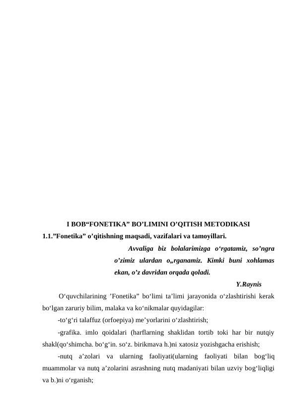 I BOB“FONETIKA” BO’LIMINI O’QITISH METODIKASI
1.1.”Fonetika” o’qitishning maqsadi, vazifalari va tamoyillari.
Avvaliga  biz  bolalarimizga  o‘rgatamiz,  so’ngra
o’zimiz  ulardan  o„rganamiz.  Kimki  buni  xohlamas
ekan, o’z davridan orqada qoladi.
Y.Raynis 
O‘quvchilarining ’Fonetika” bo‘limi ta’limi jarayonida o‘zlashtirishi kerak
bo‘lgan zaruriy bilim, malaka va ko‘nikmalar quyidagilar:
-to‘g‘ri talaffuz (orfoepiya) me’yorlarini o‘zlashtirish;
-grafika.  imlo  qoidalari  (harflarning  shaklidan  tortib  toki  har  bir  nutqiy
shakl(qo‘shimcha. bo‘g‘in. so‘z. birikmava h.)ni xatosiz yozishgacha erishish;
-nutq  a’zolari  va  ularning  faoliyati(ularning  faoliyati  bilan  bog‘liq
muammolar va nutq a’zolarini asrashning nutq madaniyati bilan uzviy bog‘liqligi
va b.)ni o‘rganish;
