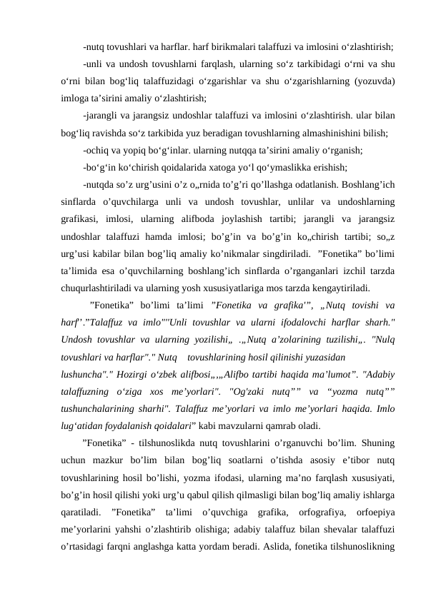 -nutq tovushlari va harflar. harf birikmalari talaffuzi va imlosini o‘zlashtirish;
-unli va undosh tovushlarni farqlash, ularning so‘z tarkibidagi o‘rni va shu
o‘rni bilan bog‘liq talaffuzidagi  o‘zgarishlar va shu  o‘zgarishlarning (yozuvda)
imloga ta’sirini amaliy o‘zlashtirish;
-jarangli va jarangsiz undoshlar talaffuzi va imlosini o‘zlashtirish. ular bilan
bog‘liq ravishda so‘z tarkibida yuz beradigan tovushlarning almashinishini bilish;
-ochiq va yopiq bo‘g‘inlar. ularning nutqqa ta’sirini amaliy o‘rganish;
-bo‘g‘in ko‘chirish qoidalarida xatoga yo‘l qo‘ymaslikka erishish;
-nutqda so’z urg’usini o’z o„rnida to’g’ri qo’llashga odatlanish. Boshlang’ich
sinflarda  o’quvchilarga  unli  va  undosh  tovushlar,  unlilar  va  undoshlarning
grafikasi,  imlosi,  ularning  alifboda  joylashish  tartibi;  jarangli  va  jarangsiz
undoshlar  talaffuzi  hamda  imlosi;  bo’g’in  va  bo’g’in  ko„chirish  tartibi;  so„z
urg’usi kabilar bilan bog’liq amaliy ko’nikmalar singdiriladi.  ”Fonetika” bo’limi
ta’limida esa o’quvchilarning boshlang’ich sinflarda o’rganganlari izchil tarzda
chuqurlashtiriladi va ularning yosh xususiyatlariga mos tarzda kengaytiriladi.
 ”Fonetika”  bo’limi  ta’limi  ”Fonetika  va  grafika'”,  „Nutq  tovishi  va
harf'’.”Talaffuz  va  imlo"''Unli  tovushlar  va  ularni  ifodalovchi  harflar  sharh."
Undosh tovushlar va ularning yozilishi„ .„Nutq a’zolarining tuzilishi„. "Nulq
tovushlari va harflar"." Nutq
tovushlarining hosil qilinishi yuzasidan
lushuncha"." Hozirgi o‘zbek alifbosi„,„Alifbo tartibi haqida ma’lumot”. "Adabiy
talaffuzning  o‘ziga  xos  me’yorlari".  "Og'zaki  nutq””  va  “yozma  nutq””
tushunchalarining sharhi". Talaffuz me’yorlari va imlo me’yorlari haqida. Imlo
lug‘atidan foydalanish qoidalari” kabi mavzularni qamrab oladi.
”Fonetika” - tilshunoslikda nutq tovushlarini o’rganuvchi bo’lim. Shuning
uchun  mazkur  bo’lim  bilan  bog’liq  soatlarni  o’tishda  asosiy  e’tibor  nutq
tovushlarining hosil bo’lishi, yozma ifodasi, ularning ma’no farqlash xususiyati,
bo’g’in hosil qilishi yoki urg’u qabul qilish qilmasligi bilan bog’liq amaliy ishlarga
qaratiladi.  ”Fonetika”  ta’limi  o’quvchiga  grafika,  orfografiya,  orfoepiya
me’yorlarini yahshi o’zlashtirib olishiga; adabiy talaffuz bilan shevalar talaffuzi
o’rtasidagi farqni anglashga katta yordam beradi. Aslida, fonetika tilshunoslikning
