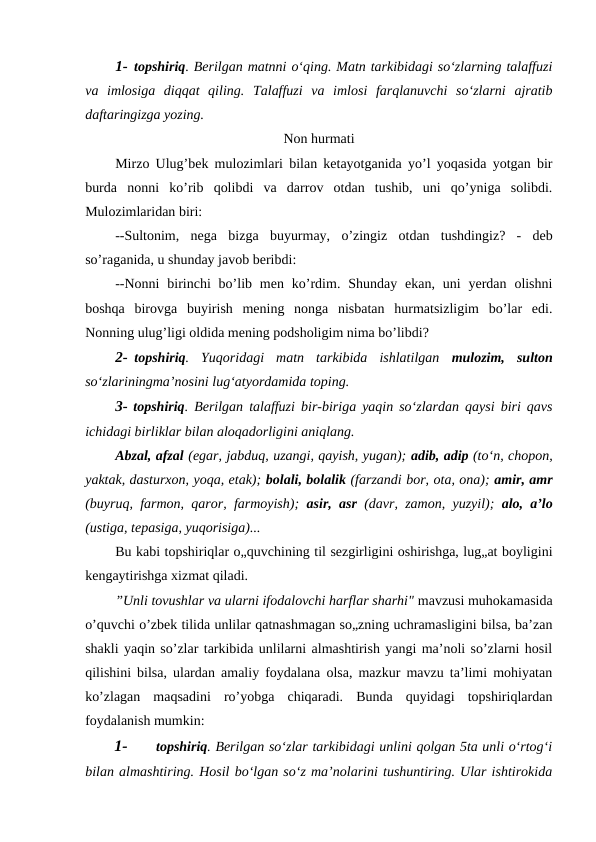 1- topshiriq. Berilgan matnni o‘qing. Matn tarkibidagi so‘zlarning talaffuzi
va  imlosiga  diqqat  qiling.  Talaffuzi  va  imlosi  farqlanuvchi  so‘zlarni  ajratib
daftaringizga yozing.
Non hurmati
Mirzo Ulug’bek mulozimlari bilan ketayotganida yo’l yoqasida yotgan bir
burda  nonni  ko’rib  qolibdi  va  darrov  otdan  tushib,  uni  qo’yniga  solibdi.
Mulozimlaridan biri:
--Sultonim,  nega bizga buyurmay,  o’zingiz otdan tushdingiz?  -  deb
so’raganida, u shunday javob beribdi:
--Nonni  birinchi  bo’lib men  ko’rdim. Shunday  ekan,  uni  yerdan  olishni
boshqa  birovga  buyirish  mening  nonga  nisbatan  hurmatsizligim  bo’lar  edi.
Nonning ulug’ligi oldida mening podsholigim nima bo’libdi?
2- topshiriq.  Yuqoridagi  matn  tarkibida  ishlatilgan  mulozim,  sulton
so‘zlariningma’nosini lug‘atyordamida toping.
3- topshiriq. Berilgan talaffuzi bir-biriga yaqin so‘zlardan qaysi biri qavs
ichidagi birliklar bilan aloqadorligini aniqlang.
Abzal, afzal (egar, jabduq, uzangi, qayish, yugan); adib, adip (to‘n, chopon,
yaktak, dasturxon, yoqa, etak); bolali, bolalik (farzandi bor, ota, ona); amir, amr
(buyruq, farmon, qaror, farmoyish);  asir, asr  (davr, zamon, yuzyil);  alo, a’lo
(ustiga, tepasiga, yuqorisiga)...
Bu kabi topshiriqlar o„quvchining til sezgirligini oshirishga, lug„at boyligini
kengaytirishga xizmat qiladi.
”Unli tovushlar va ularni ifodalovchi harflar sharhi" mavzusi muhokamasida
o’quvchi o’zbek tilida unlilar qatnashmagan so„zning uchramasligini bilsa, ba’zan
shakli yaqin so’zlar tarkibida unlilarni almashtirish yangi ma’noli so’zlarni hosil
qilishini bilsa, ulardan amaliy foydalana olsa, mazkur mavzu ta’limi mohiyatan
ko’zlagan  maqsadini  ro’yobga  chiqaradi.  Bunda  quyidagi  topshiriqlardan
foydalanish mumkin:
1-
topshiriq. Berilgan so‘zlar tarkibidagi unlini qolgan 5ta unli o‘rtog‘i
bilan almashtiring. Hosil bo‘lgan so‘z ma’nolarini tushuntiring. Ular ishtirokida
