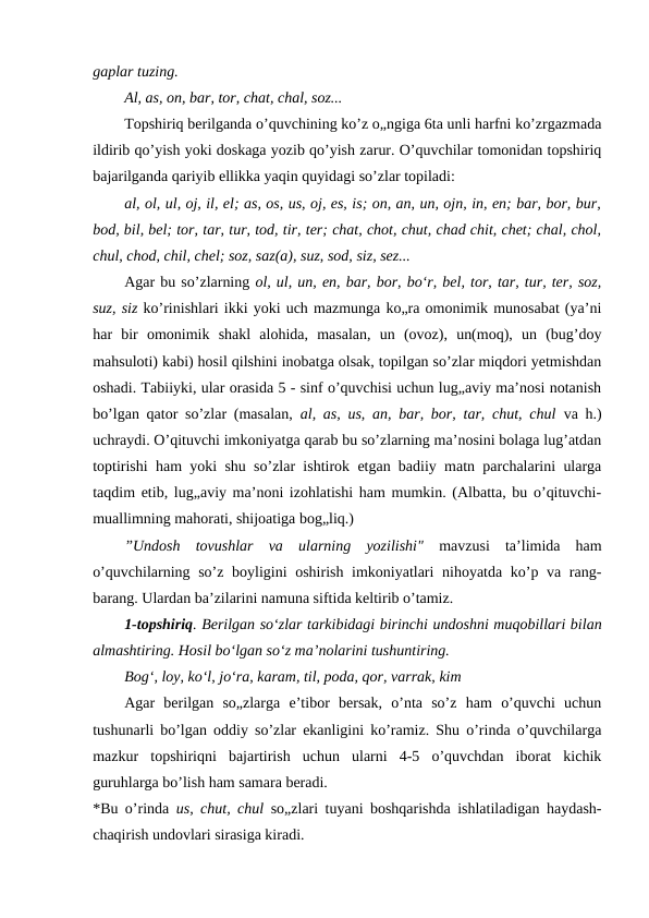 gaplar tuzing.
Al, as, on, bar, tor, chat, chal, soz...
Topshiriq berilganda o’quvchining ko’z o„ngiga 6ta unli harfni ko’zrgazmada
ildirib qo’yish yoki doskaga yozib qo’yish zarur. O’quvchilar tomonidan topshiriq
bajarilganda qariyib ellikka yaqin quyidagi so’zlar topiladi:
al, ol, ul, oj, il, el; as, os, us, oj, es, is; on, an, un, ojn, in, en; bar, bor, bur,
bod, bil, bel; tor, tar, tur, tod, tir, ter; chat, chot, chut, chad chit, chet; chal, chol,
chul, chod, chil, chel; soz, saz(a), suz, sod, siz, sez...
Agar bu so’zlarning ol, ul, un, en, bar, bor, bo‘r, bel, tor, tar, tur, ter, soz,
suz, siz ko’rinishlari ikki yoki uch mazmunga ko„ra omonimik munosabat (ya’ni
har  bir  omonimik  shakl  alohida,  masalan,  un  (ovoz),  un(moq),  un  (bug’doy
mahsuloti) kabi) hosil qilshini inobatga olsak, topilgan so’zlar miqdori yetmishdan
oshadi. Tabiiyki, ular orasida 5 - sinf o’quvchisi uchun lug„aviy ma’nosi notanish
bo’lgan qator so’zlar (masalan,  al, as, us, an, bar, bor, tar, chut, chul va h.)
uchraydi. O’qituvchi imkoniyatga qarab bu so’zlarning ma’nosini bolaga lug’atdan
toptirishi ham yoki shu so’zlar ishtirok etgan badiiy matn parchalarini ularga
taqdim etib, lug„aviy ma’noni izohlatishi ham mumkin. (Albatta, bu o’qituvchi-
muallimning mahorati, shijoatiga bog„liq.)
”Undosh  tovushlar  va  ularning  yozilishi" mavzusi  ta’limida  ham
o’quvchilarning so’z boyligini oshirish imkoniyatlari nihoyatda ko’p va rang-
barang. Ulardan ba’zilarini namuna siftida keltirib o’tamiz.
1-topshiriq. Berilgan so‘zlar tarkibidagi birinchi undoshni muqobillari bilan
almashtiring. Hosil bo‘lgan so‘z ma’nolarini tushuntiring.
Bog‘, loy, ko‘l, jo‘ra, karam, til, poda, qor, varrak, kim
Agar  berilgan  so„zlarga  e’tibor  bersak,  o’nta  so’z  ham  o’quvchi  uchun
tushunarli bo’lgan oddiy so’zlar ekanligini ko’ramiz. Shu o’rinda o’quvchilarga
mazkur  topshiriqni  bajartirish  uchun  ularni  4-5  o’quvchdan  iborat  kichik
guruhlarga bo’lish ham samara beradi.
*Bu o’rinda  us, chut, chul so„zlari tuyani boshqarishda ishlatiladigan haydash-
chaqirish undovlari sirasiga kiradi.

