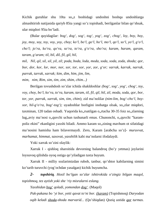 Kichik  guruhlar  shu  10ta  so„z  boshidagi  undoshni  boshqa  undoshlarga
almashtirish natijasida qariyb 85ta yangi so’z topishadi, berilganlar bilan qo’shsak,
ular miqdori 95ta bo’ladi.
(Bular quyidagilar:  bog‘, dog‘, sog‘, tog‘, yog‘, zog‘, chog‘, loy, boy, hoy,
joy, moy, soy, toy, voy, yoy, choy; ko‘l, bo‘l, go‘l, ho‘l, mo‘l, qo‘l, so‘l, yo‘l, g‘o‘l,
cho‘l; jo‘ra, ko‘ra, qo‘ra, so‘ra, to‘ra, g‘o‘ra, sho‘ra; karam, haram, qaram,
taram, g‘aram; til, bil, dil, fil, gil, hil,
mil, Nil, qil, sil, xil, yil, zil; poda, boda, loda, moda, soda, xoda, zoda, shoda; qor,
bor, dor, kor, lor, mor, nor, sor, tor, xor, yor, zor, g‘or; varrak, karrak, narrak,
parrak, tarrak, xarrak; kim, dim, him, jim, lim,
mim, nim, Rim, sim, tim, zim, shim, chim...)
Berilgan tovushdosh so’zlar ichida shakldoshlar (bog‘, sog‘, yog‘, chog‘, toy,
voy, choy, bo‘l, ko‘ra, to‘ra, karam, taram, til, fil, qil, hil, zil, moda, soda, qor, bor,
tor, yor, parrak, xarrak, sim, tim, chim); zid ma’nolilar (nim-lim, bog‘-cho‘l, boy-
xor, hil-g‘o‘ra, bog‘-tog‘);  uyadoshlar borligini inobatga olsak, so„zlar miqdori,
taxminan, 120 tadan oshadi. Yuqorida ko„rsatilgan o„rtacha 30-35 foiz so„zlarning
lug„aviy ma’nosi o„quvchi uchun tushunarli emas. Chunonchi, o„quvchi ”karam-
poliz ekini” ekanligini yaxshi biladi. Ammo karam so„zining mavhum ot sifatidagi
ma’nosini hamisha ham bilavermaydi. Zero, Karam [arabcha so’z]-  muruvvat,
marhamat, himmat, saxovat, yaxshilik kabi ma’nolarni ifodalaydi.
Yoki xarrak so’zini olaylik:
Xarrak I - qishloq sharoitida devorning balandroq (bo’y yetmas) joylarini
loysuvoq qilishda oyoq ostiga qo’yiladigan taxta buyum.
Xarrak II - milliy sozlarimizdan rubob, tanbur, qo’shtor kabilarning simini
ko’tarib turuvchi (yog’ochdan yasalgan) kichik buyumcha.
2-
topshiriq. Hosil bo‘lgan so‘zlar ishtirokida o‘zingiz bilgan maqol,
topishmoq, tez aytish yoki she ‘riy misralarni eslang.
Yaxshidan bog‘ qoladi, yomondan dog‘. (Maqol)
Pak-pakana bo ‘yi bor, yetti qavat to‘ni bor. (karam) (Topishmoq) Daryodan
oqib keladi shoda-shoda marvarid... (Qo’shiqdan) Qoziq ustida qor turmas.
