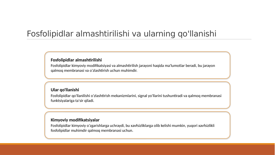 Fosfolipidlar almashtirilishi va ularning qo'llanishi
Fosfolipidlar almashtirilishi
Fosfolipidlar kimyoviy modifikatsiyasi va almashtirilish jarayoni haqida ma'lumotlar beradi, bu jarayon 
qalmoq membranasi va o'zlashtirish uchun muhimdir.
Ular qo'llanishi
Fosfolipidlar qo'llanilishi o'zlashtirish mekanizmlarini, signal yo'llarini tushuntiradi va qalmoq membranasi 
funktsiyalariga ta'sir qiladi.
Kimyoviy modifikatsiyalar
Fosfolipidlar kimyoviy o'zgarishlarga uchraydi, bu xavfsizliklarga olib kelishi mumkin, yuqori xavfsizlikli 
fosfolipidlar muhimdir qalmoq membranasi uchun.
