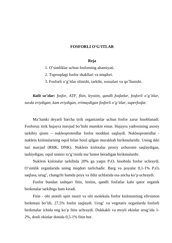 FOSFORLI O‘G‘ITLAR
Reja
1. O’simliklar uchun fosforning ahamiyati.
2. Tuproqdagi fosfor shakllari va miqdori.
3. Fosforli o’g’itlar olinishi, tarkibi, xossalari va qo’llanishi.
Kalit so’zlar: fosfor, ATF, fitin, leysitin, qandli fosfatlar, fosforli o’g’itlar,
suvda eriydigan, kam eriydigan, erimaydigan fosforli o’g’itlar, superfosfat.
Ma’lumki deyarli barcha tirik organizmlar uchun fosfor zarur hisoblanadi.
Fosforsiz tirik hujayra mavjud bo’lishi mumkin emas. Hujayra yadrosining asosiy
tarkibiy qismi  – nukleoproteidlar  fosfor  moddasi  saqlaydi. Nukleoproteidlar  -
nuklein kislotalarning oqsil bilan hosil qilgan murakkab birikmalaridir. Uning ikki
turi  mavjud  (RHK,  DNK).  Nuklein  kislotalar  prosiy  axborotni  saqlaydigan,
tashiydigan, oqsil sintezi to’g’risida ma’lumot beradigan birikmalardir.
Nuklein kislotalar tarkibida 20% ga yaqin P2O5 hisobida fosfor uchraydi.
O’simlik organlarida uning miqdori turlichadir. Barg va poyalar 0,1-1% P2O5
saqlasa, urug’, changchi hamda poya va ildiz uchlarida esa ancha ko’p uchraydi.
Fosfor  bundan  tashqari  fitin,  lesitin,  qandli  fosfatlar  kabi  qator  organik
birikmalar tarkibiga ham kiradi.
Fitin - olti atomli spirt inozit va olti molekula fosfor kislotasining efirsimon
birikmasi bo’lib, 27,5% fosfor saqlaydi. Urug’ va vegetativ organlarda fosforli
birikmalar ichida eng ko’p fitin uchraydi. Dukkakli va moyli ekinlar urug’ida 1-
2%, donli ekinlar donida 0,5-1% fitin bor.
