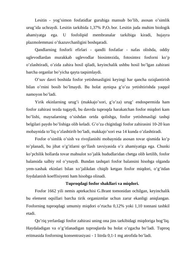 Lesitin  -  yog’simon  fosfatidlar  guruhiga  mansub  bo’lib,  asosan  o’simlik
urug’ida uchraydi. Lesitin tarkibida 1,37% P2O5 bor. Lesitin juda muhim biologik
ahamiyatga  ega.  U  fosfolipid  membranalar  tarkibiga  kiradi,  hujayra
plazmolemmasi o’tkazuvchanligini boshqaradi.
Qandlarning  fosforli  efirlari  -  qandli  fosfatlar  -  nafas  olishda,  oddiy
uglevodlardan  murakkab  uglevodlar  biosintezida,  fotosintez  fosforni  ko’p
o’zlashtiradi, o’zida zahira hosil qiladi, keyinchalik ushbu hosil bo’lgan zahirani
barcha organlar bo’yicha qayta taqsimlaydi.
O’suv davri boshida fosfor yetishmasligini keyingi har qancha oziqlantirish
bilan  o’rnini  bosib  bo’lmaydi.  Bu  holat  ayniqsa  g’o’za  yetishtirishda  yaqqol
namoyon bo’ladi.
Yirik  ekinlarning  urug’i  (makkajo’xori,  g’o’za)  urug’  endospermida  ham
fosfor zahirasi tezda tugaydi, bu davrda tuproqda harakatchan fosfor miqdori kam
bo’lishi,  maysalarning  o’sishdan  ortda  qolishga,  fosfor  yetishmasligi  tashqi
belgilari paydo bo’lishiga olib keladi. G’o’za chigitdagi fosfor zahirasini 10-20 kun
mobaynida to’liq o’zlashtirib bo’ladi, makkajo’xori esa 14 kunda o’zlashtiradi.
Fosfor o’simlik o’sish va rivojlanishi mobaynida asosan tovar qismida ko’p
to’planadi, bu jihat o’g’itlarni qo’llash tavsiyasida o’z ahamiyatiga ega. Chunki
ko’pchilik hollarda tovar mahsulot xo’jalik hududlaridan chetga olib ketilib, fosfor
balansida salbiy rol o’ynaydi. Bundan tashqari fosfor balansini hisobga olganda
yem-xashak ekinlari bilan xo’jalikdan chiqib ketgan fosfor miqdori, o’g’itdan
foydalanish koeffisiyenti ham hisobga olinadi.
Tuproqdagi fosfor shakllari va miqdori.
Fosfor 1662 yili nemis aptekachisi G.Brant tomonidan ochilgan, keyinchalik
bu element oqsillari barcha tirik organizmlar uchun zarur ekanligi aniqlangan.
Fosforning tuproqdagi umumiy miqdori o’rtacha 0,12% yoki 1,10 tonnani tashkil
etadi.
Qo’riq yerlardagi fosfor zahirasi uning ona jins tarkibidagi miqdoriga bog’liq.
Haydaladigan va o’g’itlanadigan tuproqlarda bu holat o’zgacha bo’ladi. Tuproq
eritmasida fosforning konsentrasiyasi - 1 litrda 0,1-1 mg atrofida bo’ladi.
