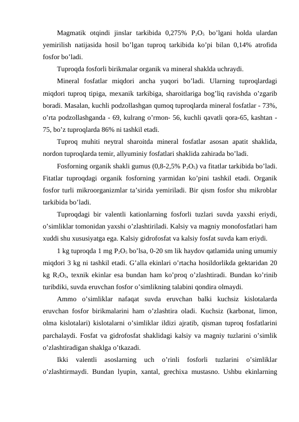 Magmatik  otqindi  jinslar  tarkibida  0,275%  P2O5 bo’lgani  holda  ulardan
yemirilish natijasida hosil bo’lgan tuproq tarkibida ko’pi bilan 0,14% atrofida
fosfor bo’ladi.
Tuproqda fosforli birikmalar organik va mineral shaklda uchraydi.
Mineral  fosfatlar  miqdori  ancha  yuqori  bo’ladi.  Ularning  tuproqlardagi
miqdori tuproq tipiga, mexanik tarkibiga, sharoitlariga bog’liq ravishda o’zgarib
boradi. Masalan, kuchli podzollashgan qumoq tuproqlarda mineral fosfatlar - 73%,
o’rta podzollashganda - 69, kulrang o’rmon- 56, kuchli qavatli qora-65, kashtan -
75, bo’z tuproqlarda 86% ni tashkil etadi.
Tuproq  muhiti  neytral  sharoitda  mineral  fosfatlar  asosan  apatit  shaklida,
nordon tuproqlarda temir, allyuminiy fosfatlari shaklida zahirada bo’ladi.
Fosforning organik shakli gumus (0,8-2,5% P2O5) va fitatlar tarkibida bo’ladi.
Fitatlar tuproqdagi organik fosforning yarmidan ko’pini tashkil etadi. Organik
fosfor turli mikroorganizmlar ta’sirida yemiriladi. Bir qism fosfor shu mikroblar
tarkibida bo’ladi.
Tuproqdagi bir valentli kationlarning fosforli tuzlari suvda yaxshi  eriydi,
o’simliklar tomonidan yaxshi o’zlashtiriladi. Kalsiy va magniy monofosfatlari ham
xuddi shu xususiyatga ega. Kalsiy gidrofosfat va kalsiy fosfat suvda kam eriydi.
1 kg tuproqda 1 mg P2O5 bo’lsa, 0-20 sm lik haydov qatlamida uning umumiy
miqdori 3 kg ni tashkil etadi. G’alla ekinlari o’rtacha hosildorlikda gektaridan 20
kg R2O5, texnik ekinlar esa bundan ham ko’proq o’zlashtiradi. Bundan ko’rinib
turibdiki, suvda eruvchan fosfor o’simlikning talabini qondira olmaydi.
Ammo  o’simliklar  nafaqat  suvda  eruvchan  balki  kuchsiz  kislotalarda
eruvchan fosfor birikmalarini ham o’zlashtira oladi. Kuchsiz (karbonat, limon,
olma kislotalari) kislotalarni o’simliklar ildizi ajratib, qisman tuproq fosfatlarini
parchalaydi. Fosfat va gidrofosfat shaklidagi kalsiy va magniy tuzlarini o’simlik
o’zlashtiradigan shaklga o’tkazadi.
Ikki  valentli  asoslarning  uch  o’rinli  fosforli  tuzlarini  o’simliklar
o’zlashtirmaydi. Bundan lyupin, xantal, grechixa mustasno. Ushbu ekinlarning
