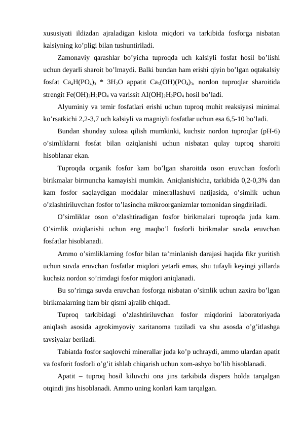 xususiyati  ildizdan  ajraladigan  kislota  miqdori  va  tarkibida  fosforga  nisbatan
kalsiyning ko’pligi bilan tushuntiriladi.
Zamonaviy qarashlar  bo’yicha tuproqda  uch kalsiyli  fosfat  hosil  bo’lishi
uchun deyarli sharoit bo’lmaydi. Balki bundan ham erishi qiyin bo’lgan oqtakalsiy
fosfat  Ca4H(PO4)3 * 3H2O appatit Ca5(OH)(PO4)3, nordon tuproqlar sharoitida
strengit Fe(OH)2H2PO4 va varissit AI(OH)2H2PO4 hosil bo’ladi.
Alyuminiy va temir fosfatlari erishi uchun tuproq muhit reaksiyasi minimal
ko’rsatkichi 2,2-3,7 uch kalsiyli va magniyli fosfatlar uchun esa 6,5-10 bo’ladi.  
Bundan shunday xulosa qilish mumkinki, kuchsiz nordon tuproqlar (pH-6)
o’simliklarni  fosfat  bilan  oziqlanishi  uchun  nisbatan  qulay  tuproq  sharoiti
hisoblanar ekan.
Tuproqda  organik  fosfor  kam  bo’lgan  sharoitda  oson  eruvchan  fosforli
birikmalar birmuncha kamayishi mumkin. Aniqlanishicha, tarkibida 0,2-0,3% dan
kam  fosfor  saqlaydigan  moddalar  minerallashuvi  natijasida,  o’simlik  uchun
o’zlashtiriluvchan fosfor to’lasincha mikroorganizmlar tomonidan singdiriladi.
O’simliklar  oson  o’zlashtiradigan  fosfor  birikmalari  tuproqda  juda  kam.
O’simlik  oziqlanishi  uchun  eng  maqbo’l  fosforli  birikmalar  suvda  eruvchan
fosfatlar hisoblanadi.
Ammo o’simliklarning fosfor bilan ta’minlanish darajasi haqida fikr yuritish
uchun suvda eruvchan fosfatlar miqdori yetarli emas, shu tufayli keyingi yillarda
kuchsiz nordon so’rimdagi fosfor miqdori aniqlanadi.
Bu so’rimga suvda eruvchan fosforga nisbatan o’simlik uchun zaxira bo’lgan
birikmalarning ham bir qismi ajralib chiqadi.
Tuproq  tarkibidagi  o’zlashtiriluvchan  fosfor  miqdorini  laboratoriyada
aniqlash asosida agrokimyoviy xaritanoma tuziladi va shu asosda o’g’itlashga
tavsiyalar beriladi.
Tabiatda fosfor saqlovchi minerallar juda ko’p uchraydi, ammo ulardan apatit
va fosforit fosforli o’g’it ishlab chiqarish uchun xom-ashyo bo’lib hisoblanadi.
Apatit – tuproq hosil kiluvchi ona jins tarkibida dispers holda tarqalgan
otqindi jins hisoblanadi. Ammo uning konlari kam tarqalgan.
