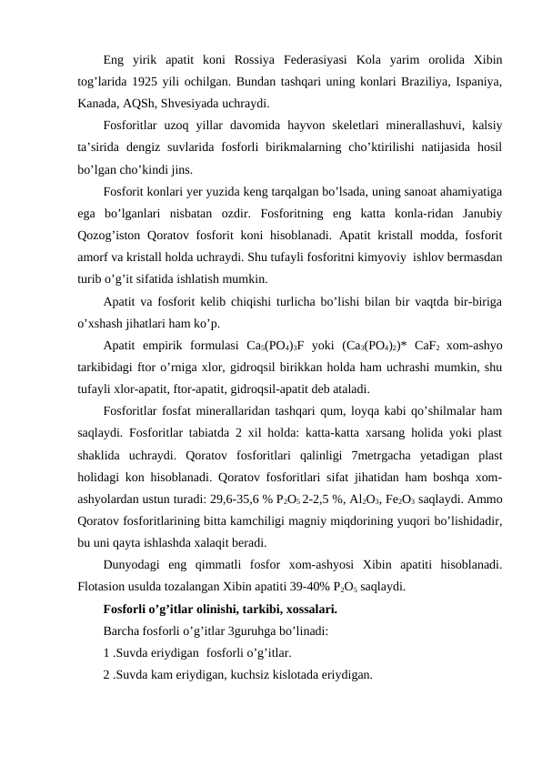 Eng  yirik  apatit  koni  Rossiya  Federasiyasi  Kola  yarim  orolida  Xibin
tog’larida 1925 yili ochilgan. Bundan tashqari uning konlari Braziliya, Ispaniya,
Kanada, AQSh, Shvesiyada uchraydi.
Fosforitlar  uzoq  yillar  davomida  hayvon  skeletlari  minerallashuvi,  kalsiy
ta’sirida  dengiz  suvlarida  fosforli  birikmalarning  cho’ktirilishi  natijasida  hosil
bo’lgan cho’kindi jins.
Fosforit konlari yer yuzida keng tarqalgan bo’lsada, uning sanoat ahamiyatiga
ega  bo’lganlari  nisbatan  ozdir.  Fosforitning  eng  katta  konla-ridan  Janubiy
Qozog’iston Qoratov fosforit  koni  hisoblanadi. Apatit  kristall  modda, fosforit
amorf va kristall holda uchraydi. Shu tufayli fosforitni kimyoviy  ishlov bermasdan
turib o’g’it sifatida ishlatish mumkin.
Apatit va fosforit kelib chiqishi turlicha bo’lishi bilan bir vaqtda bir-biriga
o’xshash jihatlari ham ko’p.
Apatit  empirik  formulasi  Ca5(PO4)3F  yoki  (Ca3(PO4)2)*  CaF2  xom-ashyo
tarkibidagi ftor o’rniga xlor, gidroqsil birikkan holda ham uchrashi mumkin, shu
tufayli xlor-apatit, ftor-apatit, gidroqsil-apatit deb ataladi.
Fosforitlar fosfat minerallaridan tashqari qum, loyqa kabi qo’shilmalar ham
saqlaydi. Fosforitlar tabiatda 2 xil holda: katta-katta xarsang holida yoki plast
shaklida  uchraydi.  Qoratov  fosforitlari  qalinligi  7metrgacha  yetadigan  plast
holidagi kon hisoblanadi. Qoratov fosforitlari sifat jihatidan ham boshqa xom-
ashyolardan ustun turadi: 29,6-35,6 % P2O5 2-2,5 %, Al2O3, Fe2O3 saqlaydi. Ammo
Qoratov fosforitlarining bitta kamchiligi magniy miqdorining yuqori bo’lishidadir,
bu uni qayta ishlashda xalaqit beradi.
Dunyodagi  eng  qimmatli  fosfor  xom-ashyosi  Xibin  apatiti  hisoblanadi.
Flotasion usulda tozalangan Xibin apatiti 39-40% P2O5 saqlaydi.
Fosforli o’g’itlar olinishi, tarkibi, xossalari.
Barcha fosforli o’g’itlar 3guruhga bo’linadi:
1 .Suvda eriydigan fosforli o’g’itlar.
2 .Suvda kam eriydigan, kuchsiz kislotada eriydigan.
