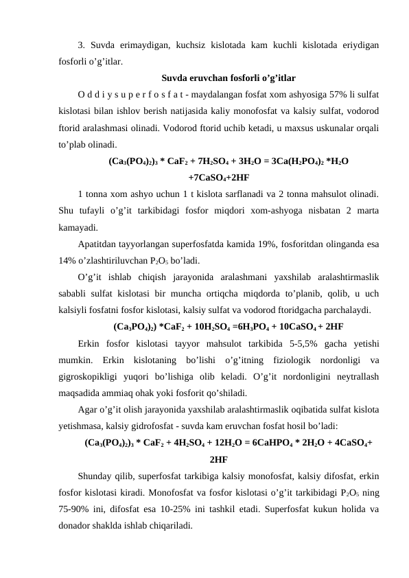 3.  Suvda  erimaydigan,  kuchsiz  kislotada  kam  kuchli  kislotada  eriydigan
fosforli o’g’itlar.
Suvda eruvchan fosforli o’g’itlar
O d d i y s u p e r f o s f a t - maydalangan fosfat xom ashyosiga 57% li sulfat
kislotasi bilan ishlov berish natijasida kaliy monofosfat va kalsiy sulfat, vodorod
ftorid aralashmasi olinadi. Vodorod ftorid uchib ketadi, u maxsus uskunalar orqali
to’plab olinadi.
(Ca3(PO4)2)3 * CaF2 + 7H2SO4 + 3H2O = 3Ca(H2PO4)2 *H2O
+7CaSO4+2HF
1 tonna xom ashyo uchun 1 t kislota sarflanadi va 2 tonna mahsulot olinadi.
Shu  tufayli  o’g’it  tarkibidagi  fosfor  miqdori  xom-ashyoga  nisbatan  2  marta
kamayadi.
Apatitdan tayyorlangan superfosfatda kamida 19%, fosforitdan olinganda esa
14% o’zlashtiriluvchan P2O5 bo’ladi.
O’g’it  ishlab  chiqish  jarayonida  aralashmani  yaxshilab  aralashtirmaslik
sababli  sulfat  kislotasi  bir  muncha ortiqcha miqdorda to’planib, qolib, u uch
kalsiyli fosfatni fosfor kislotasi, kalsiy sulfat va vodorod ftoridgacha parchalaydi.
(Ca3PO4)2) *CaF2 + 10H2SO4 =6H3PO4 + 10CaSO4 + 2HF
Erkin fosfor kislotasi tayyor mahsulot tarkibida 5-5,5%  gacha yetishi
mumkin.  Erkin  kislotaning  bo’lishi  o’g’itning  fiziologik  nordonligi  va
gigroskopikligi  yuqori  bo’lishiga  olib  keladi.  O’g’it  nordonligini  neytrallash
maqsadida ammiaq ohak yoki fosforit qo’shiladi.
Agar o’g’it olish jarayonida yaxshilab aralashtirmaslik oqibatida sulfat kislota
yetishmasa, kalsiy gidrofosfat - suvda kam eruvchan fosfat hosil bo’ladi:
(Ca3(PO4)2)3 * CaF2 + 4H2SO4 + 12H2O = 6CaHPO4 * 2H2O + 4CaSO4+
2HF
Shunday qilib, superfosfat tarkibiga kalsiy monofosfat, kalsiy difosfat, erkin
fosfor kislotasi kiradi. Monofosfat va fosfor kislotasi o’g’it tarkibidagi P2O5 ning
75-90% ini, difosfat esa 10-25% ini tashkil etadi. Superfosfat kukun holida va
donador shaklda ishlab chiqariladi.
