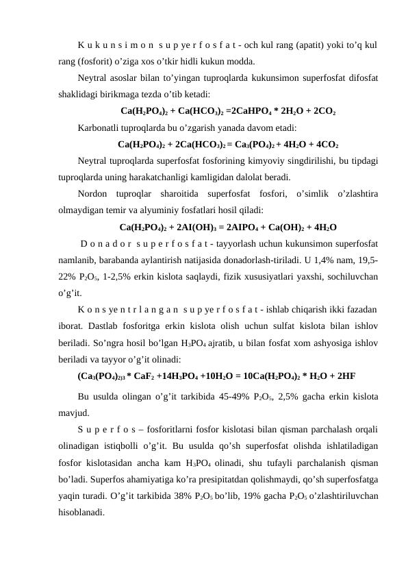 K u k u n s i m o n  s u p ye r f o s f a t - och kul rang (apatit) yoki to’q kul
rang (fosforit) o’ziga xos o’tkir hidli kukun modda.
Neytral asoslar bilan to’yingan tuproqlarda kukunsimon superfosfat difosfat
shaklidagi birikmaga tezda o’tib ketadi:
Ca(H2PO4)2 + Ca(HCO3)2 =2CaHPO4 * 2H2O + 2CO2
Karbonatli tuproqlarda bu o’zgarish yanada davom etadi:
Ca(H2PO4)2 + 2Ca(HCO3)2 = Ca3(PO4)2 + 4H2O + 4CO2
Neytral tuproqlarda superfosfat fosforining kimyoviy singdirilishi, bu tipdagi
tuproqlarda uning harakatchanligi kamligidan dalolat beradi.
Nordon  tuproqlar  sharoitida  superfosfat  fosfori,  o’simlik  o’zlashtira
olmaydigan temir va alyuminiy fosfatlari hosil qiladi:
Ca(H2PO4)2 + 2AI(OH)3 = 2AIPO4 + Ca(OH)2 + 4H2O
 D o n a d o r  s u p e r f o s f a t - tayyorlash uchun kukunsimon superfosfat
namlanib, barabanda aylantirish natijasida donadorlash-tiriladi. U 1,4% nam, 19,5-
22% P2O5, 1-2,5% erkin kislota saqlaydi, fizik xususiyatlari yaxshi, sochiluvchan
o’g’it.
K o n s ye n t r l a n g a n  s u p ye r f o s f a t - ishlab chiqarish ikki fazadan
iborat. Dastlab  fosforitga erkin kislota olish uchun sulfat  kislota bilan ishlov
beriladi. So’ngra hosil bo’lgan H3PO4 ajratib, u bilan fosfat xom ashyosiga ishlov
beriladi va tayyor o’g’it olinadi:
(Ca3(PO4)2)3 * CaF2 +14H3PO4 +10H2O = 10Ca(H2PO4)2 * H2O + 2HF
Bu usulda olingan o’g’it tarkibida 45-49% P2O5, 2,5% gacha erkin kislota
mavjud.
S u p e r f o s – fosforitlarni fosfor kislotasi bilan qisman parchalash orqali
olinadigan istiqbolli  o’g’it. Bu  usulda  qo’sh superfosfat  olishda  ishlatiladigan
fosfor kislotasidan ancha kam H3PO4  olinadi, shu tufayli parchalanish qisman
bo’ladi. Superfos ahamiyatiga ko’ra presipitatdan qolishmaydi, qo’sh superfosfatga
yaqin turadi. O’g’it tarkibida 38% P2O5 bo’lib, 19% gacha P2O5 o’zlashtiriluvchan
hisoblanadi.
