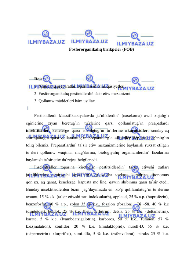  
 
 
 
 
 
Fosfororganikalıq birikpeler (FOB) 
 
 
 
Reje: 
1. Ximiyalıq preparatlar toparınıń ulıwma qásiyetleri.  
2. Fosfororganikalıq pesticidlerdiń tásir etiw mexanizmi.  
3. Qollanıw múddetleri hám usılları. 
 
Pestitsidlerdi klassifikatsiyalawda ja`nliklerdin` (nasekoma) awıl xojalıg`ı 
eginlerine 
zıyan 
beretug`ın 
tu`rlerine 
qarsı 
qollanılatug`ın 
preapatlardı 
insektitsitler, kenelerge qarsı isletiletug`ın tu`rlerine akaratsidler, sonday-aq 
shırınjalarg`a qarsı qollanılatug`ın preparatlarg`a afitsidler dep atalatug`ınlıg`ın 
tolıq bilemiz. Preparatlardın` ta`sir etiw mexanizmlerine baylanıslı ruxsat etilgen 
tu`rleri qollanıw waqtına, mug`darına, biologiyalıq organizmlerdin` fazalarına 
baylanıslı ta`sir etiw da`rejesi belgilenedi. 
Insektitsidler toparına kiretug`ın pestitsidlerdin` ta`sir etiwshi zatları 
ja`nliklerden kemiriwshi sovkalarg`a, g`awasha sovkası, karadrina, fitonomus 
qon`ızı, aq qanat, kenelerge, kapusta mo`line, qawın shıbınına qarsı ta`sir etedi. 
Bunday insektitsidlerden bizin` jag`dayımızda en` ko`p qolllanılatug`ın tu`rlerine 
avaunt, 15 % s.k. (ta`sir etiwshi zatı indoksakarb), applaud, 25 % a.p. (buprofezin), 
benzofosfat, 30 % a.p., zolon 35 % k.e., fozalon (fozalon) , Bi -58, 40 % k.e 
(dimtetoat), buldok, 25 % k.e. (beta tsiflutrin), detsis, 25 % k.e. (deltametrin), 
karate, 5 % k.e. (lyambdatsigalotrin), karboros, 50 % k.e., fufanon, 57 % 
k.e.(malation), konfidor, 20 % k.e. (imidakloprid), nurell-D, 55 % k.e. 
(tsipermetrin+ xlorprifos), sumi-alfa, 5 % k.e. (esfenvalerat), tsiraks 25 % k.e. 
