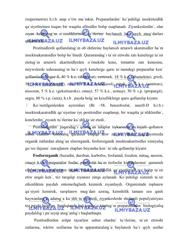  
 
(tsipermetrin) h.t.b. atap o`tiw mu`mkin. Preparatlardın` ko`pshiligi insektitsidlik 
qa`siyetlerinen tısqarı bir waqıtta afitsidler bolıp esaplanadı. Zıyankeslerdin`, olar 
zıyan keltiretug`ın o`simliklerinin` tu`rlerine baylanıslı ha`r qıylı mug`darları 
qollanıladı.  
Pestitsidlerdi qollanılatug`ın ob`ektlerine baylanıslı arnawlı akaratsidler ha`m 
insektoakaratsidler bolıp bo`linedi. Quramındag`ı ta`sir etiwshi zatı kenelerge ta`sir 
etetug`ın arnawlı akaritsidlerden o`rmekshi kene, tomattın zan kenesine, 
miywelerde ushırasatug`ın ha`r qıylı kenelerge qarsı to`mendegi preparatlar ken` 
qollanıladı. Rogor-S, 40 % k.e. (dimetoat), vertimek, 18 % k.e. (abamektin), grizli, 
36 % k.e. (xlorfenopir), zum, 10 % k.e. (etoksazol), mitak, 20 % k.e. (amitrats), 
nissoran, 5 % k.e. (geksitiazoks), omayt, 57 % k.e., uzmayt, 30 % s.p. (propargit), 
segra, 80 % s.p. (sera), h.t.b . payda bolg`an keselliklerge qarsı qollanılıp kiyatır. 
Ko`rsetilgenlerden 
ayırımları 
(Bi 
-58, 
benzofosfat, 
nurell-D 
h.t.b.) 
insektoakaratsidlik qa`siyetine iye pestitsidler esaplanıp, bir waqıtta ja`nliklerdin`, 
kenelerdin` zıyanlı tu`rlerine ku`shli ta`sir etedi.. 
Pestitsidlerdin` joqarıdag`ı qoyılg`an talaplar tiykarında, na`tiyjeli qollanıw 
ushın olardın` ximiyalıq quramın esapqa alıw za`ru`r. Bizin` jag`dayımızda 
organik zatlardan alıng`an xlororganik, fosfororganik insektoakaritsidler ximiyalıq 
gu`res ilajının` rawajlanıw etapları boyınsha ken` tu`rde qollanılıp kiyatır. 
Fosfororganik (bazudin, dursban, karbofos, fosfamid, fozalon, mitaq, neoron, 
omayt h.t.b.) preparatlar fosfat, pirofosfat ha`m tiofosfat kislotalarının` quramalı 
efirleri yaki amidlerinen turadı. Insektoakaritsidlik qa`siyetlerine iye bolıp ta`sir 
etiw arqalı ken`, tez tarqalıp zıyansız zatqa aylanadı. Ko`pshiligi sistemlı ta`sir 
etkenlikten paydalı entomofaglardı kemirek zıyanlaydı. Organizmde toplanıw 
qa`siyeti kemirek, sarıplanıw mug`darı azıraq, kemshilik tamanı ıssı qanlı 
haywanlarg`a, adamg`a ku`shli ta`sir etedi, zıyankeslerde shıdamlı populyatsiyası 
tez payda bolg`an. Sonlıqtanda bul toparg`a kiretug`ın preparatlardın` biologiyalıq 
paydalılıg`ı pa`seyip atırg`anlıg`ı baqlanbaqta. 
 Pestitsidlerden eritpe tayarlaw ushın olardın` tu`rlerine, ta`sir etiwshi 
zatlarına, isletiw usıllarına ha`m apparaturalarg`a baylanıslı ha`r qıylı usıllar 
