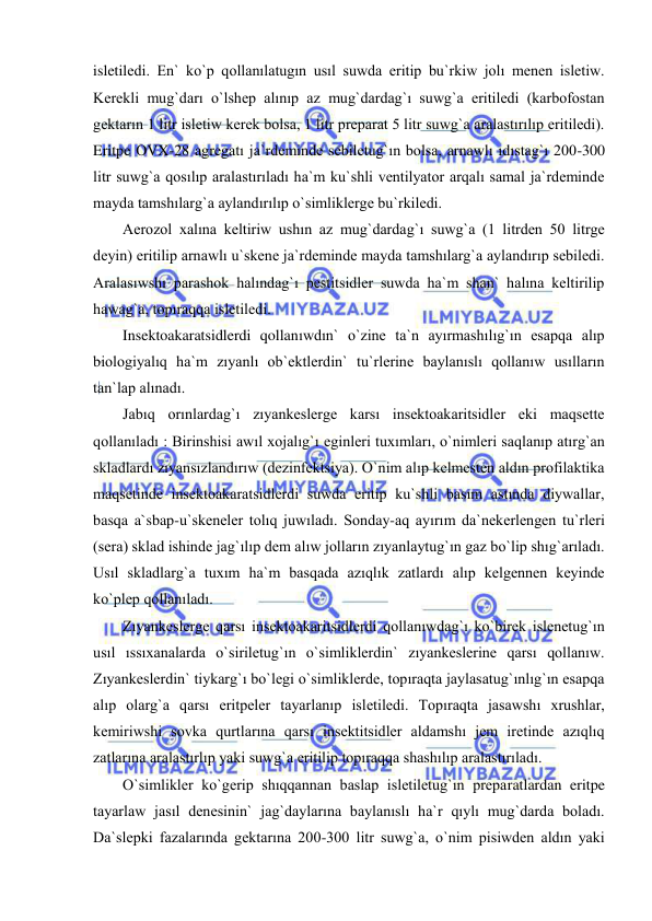  
 
isletiledi. En` ko`p qollanılatugın usıl suwda eritip bu`rkiw jolı menen isletiw. 
Kerekli mug`darı o`lshep alınıp az mug`dardag`ı suwg`a eritiledi (karbofostan 
gektarın 1 litr isletiw kerek bolsa, 1 litr preparat 5 litr suwg`a aralastırılıp eritiledi). 
Eritpe OVX-28 agregatı ja`rdeminde sebiletug`ın bolsa, arnawlı ıdıstag`ı 200-300 
litr suwg`a qosılıp aralastırıladı ha`m ku`shli ventilyator arqalı samal ja`rdeminde 
mayda tamshılarg`a aylandırılıp o`simliklerge bu`rkiledi. 
Aerozol xalına keltiriw ushın az mug`dardag`ı suwg`a (1 litrden 50 litrge 
deyin) eritilip arnawlı u`skene ja`rdeminde mayda tamshılarg`a aylandırıp sebiledi. 
Aralasıwshı parashok halındag`ı pestitsidler suwda ha`m shan` halına keltirilip 
hawag`a, topıraqqa isletiledi.  
Insektoakaratsidlerdi qollanıwdın` o`zine ta`n ayırmashılıg`ın esapqa alıp 
biologiyalıq ha`m zıyanlı ob`ektlerdin` tu`rlerine baylanıslı qollanıw usılların 
tan`lap alınadı. 
Jabıq orınlardag`ı zıyankeslerge karsı insektoakaritsidler eki maqsette 
qollanıladı : Birinshisi awıl xojalıg`ı eginleri tuxımları, o`nimleri saqlanıp atırg`an 
skladlardı zıyansızlandırıw (dezinfektsiya). O`nim alıp kelmesten aldın profilaktika 
maqsetinde insektoakaratsidlerdi suwda eritip ku`shli basım astında diywallar, 
basqa a`sbap-u`skeneler tolıq juwıladı. Sonday-aq ayırım da`nekerlengen tu`rleri 
(sera) sklad ishinde jag`ılıp dem alıw jolların zıyanlaytug`ın gaz bo`lip shıg`arıladı. 
Usıl skladlarg`a tuxım ha`m basqada azıqlık zatlardı alıp kelgennen keyinde 
ko`plep qollanıladı.  
Zıyankeslerge qarsı insektoakaritsidlerdi qollanıwdag`ı ko`birek islenetug`ın 
usıl ıssıxanalarda o`siriletug`ın o`simliklerdin` zıyankeslerine qarsı qollanıw. 
Zıyankeslerdin` tiykarg`ı bo`legi o`simliklerde, topıraqta jaylasatug`ınlıg`ın esapqa 
alıp olarg`a qarsı eritpeler tayarlanıp isletiledi. Topıraqta jasawshı xrushlar, 
kemiriwshi sovka qurtlarına qarsı insektitsidler aldamshı jem iretinde azıqlıq 
zatlarına aralastırlıp yaki suwg`a eritilip topıraqqa shashılıp aralastırıladı. 
O`simlikler ko`gerip shıqqannan baslap isletiletug`ın preparatlardan eritpe 
tayarlaw jasıl denesinin` jag`daylarına baylanıslı ha`r qıylı mug`darda boladı. 
Da`slepki fazalarında gektarına 200-300 litr suwg`a, o`nim pisiwden aldın yaki 
