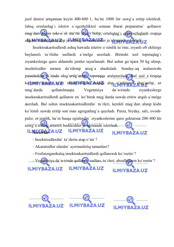  
 
jasıl denesi artqannan keyin 400-600 l., ha`tte 1000 litr suwg`a eritip isletiledi. 
Jabıq orınlardag`ı isletiw o`zgeshelikleri sonnan ibarat preparattın` qollanıw 
mug`darı joqarı (eki-u`sh ma`rte zıyat) bolıp, ortalıqtag`ı qolaysızlıqlardı esapqa 
alıp ko`binshe qolda alıp ju`riletug`ın burkkshiler ja`rdeminde isletiledi.  
Insektoakaritsidlerdi ashıq hawada isletiw o`simlik tu`rine, zıyanlı ob`ektlerge 
baylanıslı tu`rlishe usıllardı a`melge asırıladı. Birinshi usıl topıraqtag`ı 
zıyankeslerge qarsı aldamshı jemler tayarlanadı. Bul ushın gu`njara 50 kg alınıp, 
insektitsidler menen da`rilenip atızg`a shashıladı. Sonday-aq aralasıwshı 
parashoklar tu`rinde shıg`arılg`anları topıraqqa aralastırıladı. Bul usıl a`tirapqa 
ko`birek zıyanlı ta`sir etetug`ınlıg`ın esapqa alıp o`ndiristen shıg`arılıp, az 
mug`darda 
qollanılmaqta. 
Vegetatsiya 
da`wirinde 
zıyankeslerge 
insektoakaritsidlerdi qollanıw en` ko`birek mug`darda suwda eritiw arqalı a`melge 
asırıladı. Bul ushın insektoakaritsidlerdin` tu`rleri, kerekli mug`darı alınıp kishi 
ko`lemli suwda eritip son`ınan agregatlarg`a quyıladı. Paxta, biyday, salı, ovosh-
palız, ot-jemlik, ha`m basqa eginlerdin` zıyankeslerine qarsı gektarına 200-400 litr 
suwg`a eritilip arnawlı burkkishler ja`rdeminde isletiledi. 
Sorawlar: 
- Insektitsidlerdin` tu`rlerin atap o`tin`? 
- Akaratsidler olardın` ayırmashılıq tamanları? 
- Fosfororganikalıq insektoakaritsidlerdi qollanıwdı ko`rsetin`? 
- Vegetatsiya da`wirinde qollanıw usılları, tu`rleri, abzallıqların ko`rsetin`? 
 
 
