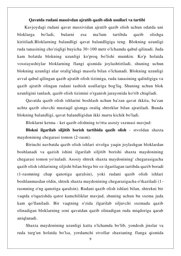  
9 
 
           Qavatda rudani massivdan ajratib qazib olish usullari va tartibi 
      Kavjoydagi rudani qavat massividan ajratib qazib olish uchun odatda uni 
bloklarga 
bo'ladi, 
bularni 
esa 
ma'lum 
tartibda 
qazib 
olishga 
kiritiladi.Bloklarning balandligi qavat balandligiga teng. Blokning uzunligi 
ruda tanasining cho'ziqligi buyicha 30÷100 metr o'lchamda qabul qilinadi. Juda 
kam holatda blokning uzunligi ko'proq bo'lishi mumkin. Ko'p holatda 
vosstayushiylar bloklarning flangi qismida joylashtiriladi, shuning uchun 
blokning uzunligi ular oralig'idagi masofa bilan o'lchanadi. Blokning uzunligi 
avval qabul qilingan qazib ajratib olish tizimiga, ruda tanasining qalinligiga va 
qazib ajratib olingan rudani tashish usullariga bog'liq. Shuning uchun blok 
uzunligini tanlash, qazib olish tizimini o'rganish jarayonida ko'rib chiqiladi. 
Qavatda qazib olish ishlarini boshlash uchun ba'zan qavat ikkita, ba'zan 
uchta qazib oluvchi mustaqil qismga oraliq shtreklar bilan ajratiladi. Bunda 
blokning balandligi, qavat balandligidan ikki marta kichik bo'ladi. 
Bloklarni ketma - ket qazib olishning to'rtta asosiy sxemasi mavjud: 
Blokni ilgarilab siljitib borish tartibida qazib olish - stvoldan shaxta 
maydonining chegarasi tomon (2-rasm). 
Birinchi navbatda qazib olish ishlari stvolga yaqin joylashgan bloklardan 
boshlanadi va qazish ishini ilgarilab siljitib borishi shaxta maydonining 
chegarasi tomon yo'naladi. Asosiy shtrek shaxta maydonining' chegarasigacha 
qazib olish ishlarining siljishi bilan birga bir oz ilgarilagan tartibda qazib boradi 
(1-rasmning chap qanotiga qaralsin), yoki rudani qazib olish ishlari 
boshlanmasdan oldin, shtrek shaxta maydonining chegarasigacha o'tkaziladi (1-
rasmning o'ng qanotiga qaralsin). Rudani qazib olish ishlari bilan, shtrekni bir 
vaqtda o'tqazishda qator kamchiliklar mavjud, shuning uchun bu sxema juda 
kam qo'llaniladi. Bir vaqtning o'zida ilgarilab siljuvchi sxemada qazib 
olinadigan bloklarning soni qavatdan qazib olinadigan ruda miqdoriga qarab 
aniqlanadi. 
Shaxta maydonining uzunligi katta o'lchamda bo'lib, yondosh jinslar va 
ruda turg'un holatda bo'lsa, yordamchi stvollar shaxtaning flanga qismida 
