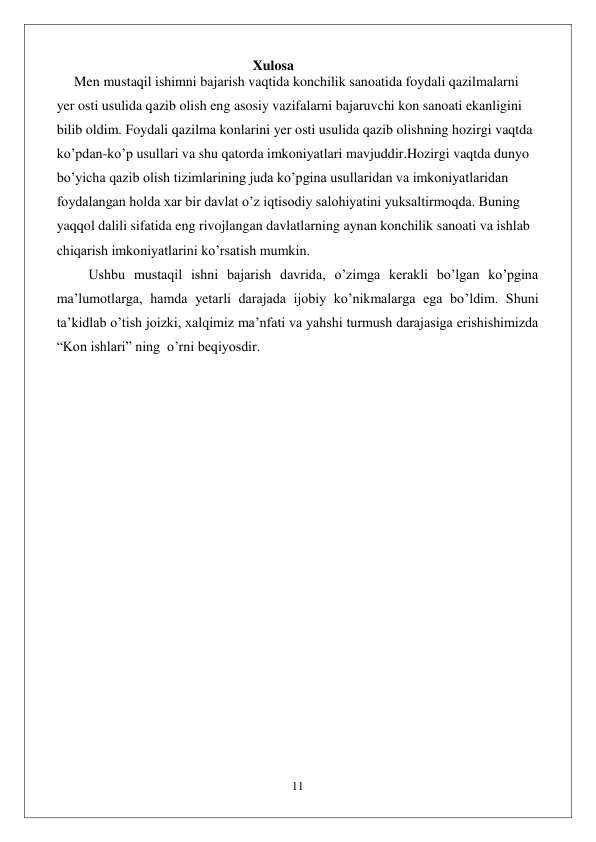  
11 
 
                                                        Xulosa 
     Men mustaqil ishimni bajarish vaqtida konchilik sanoatida foydali qazilmalarni 
yer osti usulida qazib olish eng asosiy vazifalarni bajaruvchi kon sanoati ekanligini 
bilib oldim. Foydali qazilma konlarini yer osti usulida qazib olishning hozirgi vaqtda 
ko’pdan-ko’p usullari va shu qatorda imkoniyatlari mavjuddir.Hozirgi vaqtda dunyo 
bo’yicha qazib olish tizimlarining juda ko’pgina usullaridan va imkoniyatlaridan 
foydalangan holda xar bir davlat o’z iqtisodiy salohiyatini yuksaltirmoqda. Buning 
yaqqol dalili sifatida eng rivojlangan davlatlarning aynan konchilik sanoati va ishlab 
chiqarish imkoniyatlarini ko’rsatish mumkin. 
 Ushbu mustaqil ishni bajarish davrida, o’zimga kerakli bo’lgan ko’pgina 
ma’lumotlarga, hamda yetarli darajada ijobiy ko’nikmalarga ega bo’ldim. Shuni 
ta’kidlab o’tish joizki, xalqimiz ma’nfati va yahshi turmush darajasiga erishishimizda 
“Kon ishlari” ning  o’rni beqiyosdir.                                                                                
 
 
 
 
 
 
 
 
 
 
 
 
 
 
 
 
 
