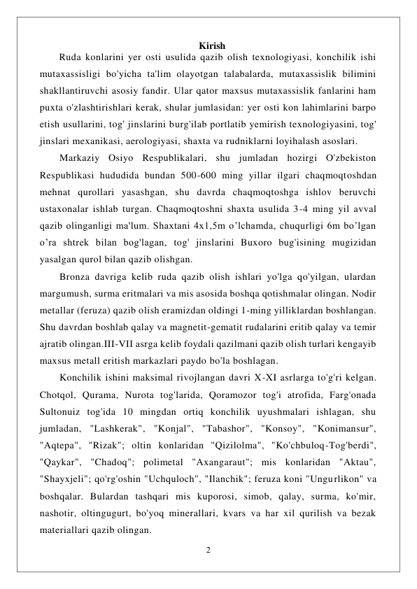  
2 
 
                                                                 Kirish 
        Ruda konlarini yer osti usulida qazib olish texnologiyasi, konchilik ishi 
mutaxassisligi bo'yicha ta'lim olayotgan talabalarda, mutaxassislik bilimini 
shakllantiruvchi asosiy fandir. Ular qator maxsus mutaxassislik fanlarini ham 
puxta o'zlashtirishlari kerak, shular jumlasidan: yer osti kon lahimlarini barpo 
etish usullarini, tog' jinslarini burg'ilab portlatib yemirish texnologiyasini, tog' 
jinslari mexanikasi, aerologiyasi, shaxta va rudniklarni loyihalash asoslari. 
Markaziy Osiyo Respublikalari, shu jumladan hozirgi O'zbekiston 
Respublikasi hududida bundan 500-600 ming yillar ilgari chaqmoqtoshdan 
mehnat qurollari yasashgan, shu davrda chaqmoqtoshga ishlov beruvchi 
ustaxonalar ishlab turgan. Chaqmoqtoshni shaxta usulida 3-4 ming yil avval 
qazib olinganligi ma'lum. Shaxtani 4x1,5m o’lchamda, chuqurligi 6m bo’lgan  
o’ra shtrek bilan bog'lagan, tog' jinslarini Buxoro bug'isining mugizidan 
yasalgan qurol bilan qazib olishgan. 
Bronza davriga kelib ruda qazib olish ishlari yo'lga qo'yilgan, ulardan 
margumush, surma eritmalari va mis asosida boshqa qotishmalar olingan. Nodir 
metallar (feruza) qazib olish eramizdan oldingi 1-ming yilliklardan boshlangan. 
Shu davrdan boshlab qalay va magnetit-gematit rudalarini eritib qalay va temir 
ajratib olingan.III-VII asrga kelib foydali qazilmani qazib olish turlari kengayib 
maxsus metall eritish markazlari paydo bo'la boshlagan. 
Konchilik ishini maksimal rivojlangan davri X-XI asrlarga to'g'ri kelgan. 
Chotqol, Qurama, Nurota tog'larida, Qoramozor tog'i atrofida, Farg'onada 
Sultonuiz tog'ida 10 mingdan ortiq konchilik uyushmalari ishlagan, shu 
jumladan, "Lashkerak", "Konjal", "Tabashor", "Konsoy", "Konimansur", 
"Aqtepa", "Rizak"; oltin konlaridan "Qizilolma", "Ko'chbuloq-Tog'berdi", 
"Qaykar", "Chadoq"; polimetal "Axangaraut"; mis konlaridan "Aktau", 
"Shayxjeli"; qo'rg'oshin "Uchquloch", "Ilanchik"; feruza koni "Ungurlikon" va 
boshqalar. Bulardan tashqari mis kuporosi, simob, qalay, surma, ko'mir, 
nashotir, oltingugurt, bo'yoq minerallari, kvars va har xil qurilish va bezak 
materiallari qazib olingan. 
