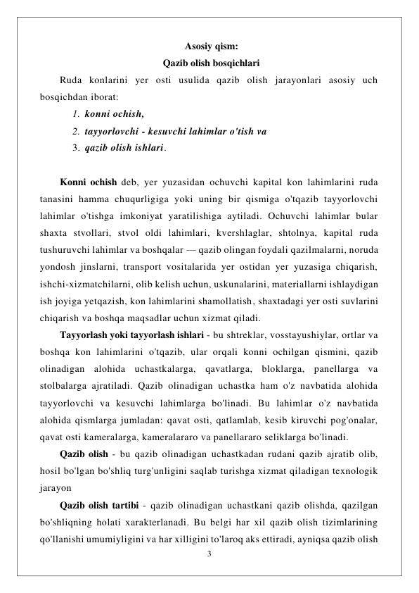  
3 
 
                                                           Asosiy qism: 
                                                  Qazib olish bosqichlari 
Ruda konlarini yer osti usulida qazib olish jarayonlari asosiy uch 
bosqichdan iborat:  
1. konni ochish,  
2. tayyorlovchi - kesuvchi lahimlar o'tish va  
3. qazib olish ishlari. 
 
Konni ochish deb, yer yuzasidan ochuvchi kapital kon lahimlarini ruda 
tanasini hamma chuqurligiga yoki uning bir qismiga o'tqazib tayyorlovchi 
lahimlar o'tishga imkoniyat yaratilishiga aytiladi. Ochuvchi lahimlar bular 
shaxta stvollari, stvol oldi lahimlari, kvershlaglar, shtolnya, kapital ruda 
tushuruvchi lahimlar va boshqalar — qazib olingan foydali qazilmalarni, noruda 
yondosh jinslarni, transport vositalarida yer ostidan yer yuzasiga chiqarish, 
ishchi-xizmatchilarni, olib kelish uchun, uskunalarini, materiallarni ishlaydigan 
ish joyiga yetqazish, kon lahimlarini shamollatish, shaxtadagi yer osti suvlarini 
chiqarish va boshqa maqsadlar uchun xizmat qiladi. 
Tayyorlash yoki tayyorlash ishlari - bu shtreklar, vosstayushiylar, ortlar va 
boshqa kon lahimlarini o'tqazib, ular orqali konni ochilgan qismini, qazib 
olinadigan alohida uchastkalarga, qavatlarga, bloklarga, panellarga va 
stolbalarga ajratiladi. Qazib olinadigan uchastka ham o'z navbatida alohida 
tayyorlovchi va kesuvchi lahimlarga bo'linadi. Bu lahimlar o'z navbatida 
alohida qismlarga jumladan: qavat osti, qatlamlab, kesib kiruvchi pog'onalar, 
qavat osti kameralarga, kameralararo va panellararo seliklarga bo'linadi. 
Qazib olish - bu qazib olinadigan uchastkadan rudani qazib ajratib olib, 
hosil bo'lgan bo'shliq turg'unligini saqlab turishga xizmat qiladigan texnologik 
jarayon 
Qazib olish tartibi - qazib olinadigan uchastkani qazib olishda, qazilgan 
bo'shliqning holati xarakterlanadi. Bu belgi har xil qazib olish tizimlarining 
qo'llanishi umumiyligini va har xilligini to'laroq aks ettiradi, ayniqsa qazib olish 
