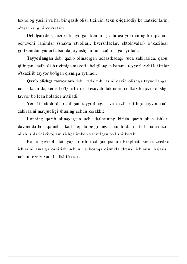  
4 
 
texnologiyasini va har bir qazib olish tizimini texnik-iqtisodiy ko'rsatkichlarini 
o'zgachaligini ko'rsatadi. 
Ochilgan deb, qazib olinayotgan konining zahirasi yoki uning bir qismida 
ochuvchi lahimlar (shaxta stvollari, kvershlaglar, shtolnyalar) o'tkazilgan 
gorizontdan yuqori qismida joylashgan ruda zahirasiga aytiladi. 
Tayyorlangan deb, qazib olinadigan uchastkadagi ruda zahirasida, qabul 
qilingan qazib olish tizimiga muvofiq belgilangan hamma tayyorlovchi lahimlar 
o'tkazilib tayyor bo'lgan qismiga aytiladi. 
Qazib olishga tayyorlash deb, ruda zahirasini qazib olishga tayyorlangan 
uchastkalarida, kerak bo'lgan barcha kesuvchi lahimlarni o'tkazib, qazib olishga 
tayyor bo'lgan holatiga aytiladi. 
Yetarli miqdorda ochilgan tayyorlangan va qazib olishga tayyor ruda 
zahirasini mavjudligi shuning uchun kerakki: 
Konning qazib olinayotgan uchastkalarining birida qazib olish ishlari 
davomida boshqa uchastkada rejada belgilangan miqdordagi sifatli ruda qazib 
olish ishlarini rivojlantirishga imkon yaratilgan bo'lishi kerak. 
Konning ekspluatatsiyaga topshiriladigan qismida Ekspluatatsion razvedka 
ishlarini amalga oshirish uchun va boshqa qismida drenaj ishlarini bajarish 
uchun rezerv vaqt bo'lishi kerak. 
 
 
 
