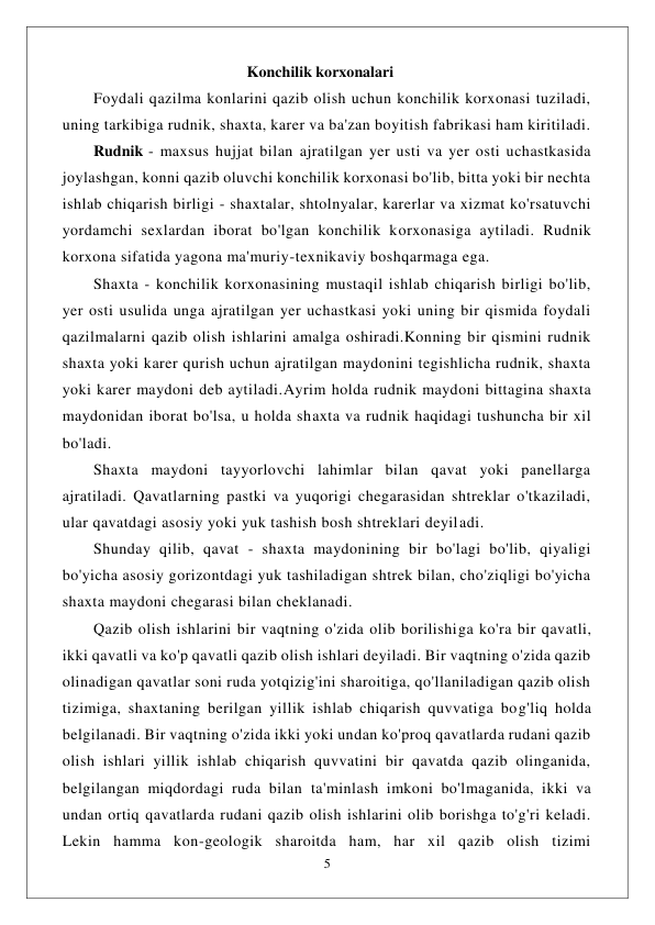  
5 
 
                                                Konchilik korxonalari 
Foydali qazilma konlarini qazib olish uchun konchilik korxonasi tuziladi, 
uning tarkibiga rudnik, shaxta, karer va ba'zan boyitish fabrikasi ham kiritiladi. 
Rudnik - maxsus hujjat bilan ajratilgan yer usti va yer osti uchastkasida 
joylashgan, konni qazib oluvchi konchilik korxonasi bo'lib, bitta yoki bir nechta 
ishlab chiqarish birligi - shaxtalar, shtolnyalar, karerlar va xizmat ko'rsatuvchi 
yordamchi sexlardan iborat bo'lgan konchilik korxonasiga aytiladi. Rudnik 
korxona sifatida yagona ma'muriy-texnikaviy boshqarmaga ega. 
Shaxta - konchilik korxonasining mustaqil ishlab chiqarish birligi bo'lib, 
yer osti usulida unga ajratilgan yer uchastkasi yoki uning bir qismida foydali 
qazilmalarni qazib olish ishlarini amalga oshiradi.Konning bir qismini rudnik 
shaxta yoki karer qurish uchun ajratilgan maydonini tegishlicha rudnik, shaxta 
yoki karer maydoni deb aytiladi.Ayrim holda rudnik maydoni bittagina shaxta 
maydonidan iborat bo'lsa, u holda shaxta va rudnik haqidagi tushuncha bir xil 
bo'ladi. 
Shaxta maydoni tayyorlovchi lahimlar bilan qavat yoki panellarga 
ajratiladi. Qavatlarning pastki va yuqorigi chegarasidan shtreklar o'tkaziladi, 
ular qavatdagi asosiy yoki yuk tashish bosh shtreklari deyiladi. 
Shunday qilib, qavat - shaxta maydonining bir bo'lagi bo'lib, qiyaligi 
bo'yicha asosiy gorizontdagi yuk tashiladigan shtrek bilan, cho'ziqligi bo'yicha 
shaxta maydoni chegarasi bilan cheklanadi. 
Qazib olish ishlarini bir vaqtning o'zida olib borilishiga ko'ra bir qavatli, 
ikki qavatli va ko'p qavatli qazib olish ishlari deyiladi. Bir vaqtning o'zida qazib 
olinadigan qavatlar soni ruda yotqizig'ini sharoitiga, qo'llaniladigan qazib olish 
tizimiga, shaxtaning berilgan yillik ishlab chiqarish quvvatiga bog'liq holda 
belgilanadi. Bir vaqtning o'zida ikki yoki undan ko'proq qavatlarda rudani qazib 
olish ishlari yillik ishlab chiqarish quvvatini bir qavatda qazib olinganida, 
belgilangan miqdordagi ruda bilan ta'minlash imkoni bo'lmaganida, ikki va 
undan ortiq qavatlarda rudani qazib olish ishlarini olib borishga to'g'ri keladi. 
Lekin hamma kon-geologik sharoitda ham, har xil qazib olish tizimi 
