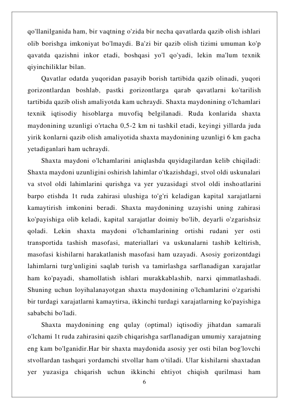  
6 
 
qo'llanilganida ham, bir vaqtning o'zida bir necha qavatlarda qazib olish ishlari 
olib borishga imkoniyat bo'lmaydi. Ba'zi bir qazib olish tizimi umuman ko'p 
qavatda qazishni inkor etadi, boshqasi yo'l qo'yadi, lekin ma'lum texnik 
qiyinchiliklar bilan. 
Qavatlar odatda yuqoridan pasayib borish tartibida qazib olinadi, yuqori 
gorizontlardan boshlab, pastki gorizontlarga qarab qavatlarni ko'tarilish 
tartibida qazib olish amaliyotda kam uchraydi. Shaxta maydonining o'lchamlari 
texnik iqtisodiy hisoblarga muvofiq belgilanadi. Ruda konlarida shaxta 
maydonining uzunligi o'rtacha 0,5-2 km ni tashkil etadi, keyingi yillarda juda 
yirik konlarni qazib olish amaliyotida shaxta maydonining uzunligi 6 km gacha 
yetadiganlari ham uchraydi. 
Shaxta maydoni o'lchamlarini aniqlashda quyidagilardan kelib chiqiladi: 
Shaxta maydoni uzunligini oshirish lahimlar o'tkazishdagi, stvol oldi uskunalari 
va stvol oldi lahimlarini qurishga va yer yuzasidagi stvol oldi inshoatlarini 
barpo etishda 1t ruda zahirasi ulushiga to'g'ri keladigan kapital xarajatlarni 
kamaytirish imkonini beradi. Shaxta maydonining uzayishi uning zahirasi 
ko'payishiga olib keladi, kapital xarajatlar doimiy bo'lib, deyarli o'zgarishsiz 
qoladi. Lekin shaxta maydoni o'lchamlarining ortishi rudani yer osti 
transportida tashish masofasi, materiallari va uskunalarni tashib keltirish, 
masofasi kishilarni harakatlanish masofasi ham uzayadi. Asosiy gorizontdagi 
lahimlarni turg'unligini saqlab turish va tamirlashga sarflanadigan xarajatlar 
ham ko'payadi, shamollatish ishlari murakkablashib, narxi qimmatlashadi. 
Shuning uchun loyihalanayotgan shaxta maydonining o'lchamlarini o'zgarishi 
bir turdagi xarajatlarni kamaytirsa, ikkinchi turdagi xarajatlarning ko'payishiga 
sababchi bo'ladi. 
Shaxta maydonining eng qulay (optimal) iqtisodiy jihatdan samarali 
o'lchami 1t ruda zahirasini qazib chiqarishga sarflanadigan umumiy xarajatning 
eng kam bo'lganidir.Har bir shaxta maydonida asosiy yer osti bilan bog'lovchi 
stvollardan tashqari yordamchi stvollar ham o'tiladi. Ular kishilarni shaxtadan 
yer yuzasiga chiqarish uchun ikkinchi ehtiyot chiqish qurilmasi ham 
