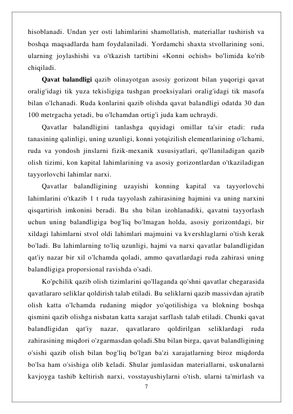  
7 
 
hisoblanadi. Undan yer osti lahimlarini shamollatish, materiallar tushirish va 
boshqa maqsadlarda ham foydalaniladi. Yordamchi shaxta stvollarining soni, 
ularning joylashishi va o'tkazish tartibini «Konni ochish» bo'limida ko'rib 
chiqiladi. 
Qavat balandligi qazib olinayotgan asosiy gorizont bilan yuqorigi qavat 
oralig'idagi tik yuza tekisligiga tushgan proeksiyalari oralig'idagi tik masofa 
bilan o'lchanadi. Ruda konlarini qazib olishda qavat balandligi odatda 30 dan 
100 metrgacha yetadi, bu o'lchamdan ortig'i juda kam uchraydi. 
Qavatlar balandligini tanlashga quyidagi omillar ta'sir etadi: ruda 
tanasining qalinligi, uning uzunligi, konni yotqizilish elementlarining o'lchami, 
ruda va yondosh jinslarni fizik-mexanik xususiyatlari, qo'llaniladigan qazib 
olish tizimi, kon kapital lahimlarining va asosiy gorizontlardan o'tkaziladigan 
tayyorlovchi lahimlar narxi. 
Qavatlar balandligining uzayishi konning kapital va tayyorlovchi 
lahimlarini o'tkazib 1 t ruda tayyolash zahirasining hajmini va uning narxini 
qisqartirish imkonini beradi. Bu shu bilan izohlanadiki, qavatni tayyorlash 
uchun uning balandligiga bog'liq bo'lmagan holda, asosiy gorizontdagi, bir 
xildagi lahimlarni stvol oldi lahimlari majmuini va kvershlaglarni o'tish kerak 
bo'ladi. Bu lahimlarning to'liq uzunligi, hajmi va narxi qavatlar balandligidan 
qat'iy nazar bir xil o'lchamda qoladi, ammo qavatlardagi ruda zahirasi uning 
balandligiga proporsional ravishda o'sadi. 
Ko'pchilik qazib olish tizimlarini qo'llaganda qo'shni qavatlar chegarasida 
qavatlararo seliklar qoldirish talab etiladi. Bu seliklarni qazib massivdan ajratib 
olish katta o'lchamda rudaning miqdor yo'qotilishiga va blokning boshqa 
qismini qazib olishga nisbatan katta xarajat sarflash talab etiladi. Chunki qavat 
balandligidan 
qat'iy 
nazar, 
qavatlararo 
qoldirilgan 
seliklardagi 
ruda 
zahirasining miqdori o'zgarmasdan qoladi.Shu bilan birga, qavat balandligining 
o'sishi qazib olish bilan bog'liq bo'lgan ba'zi xarajatlarning biroz miqdorda 
bo'lsa ham o'sishiga olib keladi. Shular jumlasidan materiallarni, uskunalarni 
kavjoyga tashib keltirish narxi, vosstayushiylarni o'tish, ularni ta'mirlash va 
