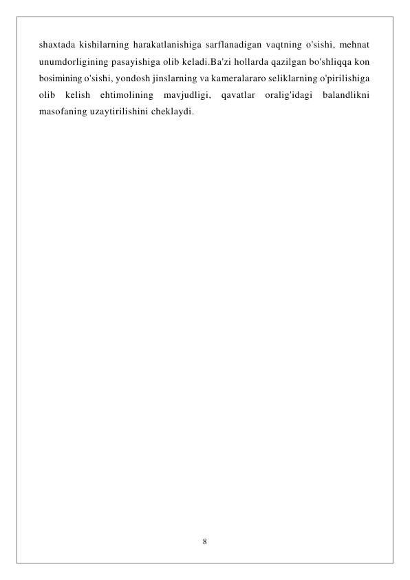  
8 
 
shaxtada kishilarning harakatlanishiga sarflanadigan vaqtning o'sishi, mehnat 
unumdorligining pasayishiga olib keladi.Ba'zi hollarda qazilgan bo'shliqqa kon 
bosimining o'sishi, yondosh jinslarning va kameralararo seliklarning o'pirilishiga 
olib kelish ehtimolining mavjudligi, qavatlar oralig'idagi balandlikni 
masofaning uzaytirilishini cheklaydi. 
 
 
 
