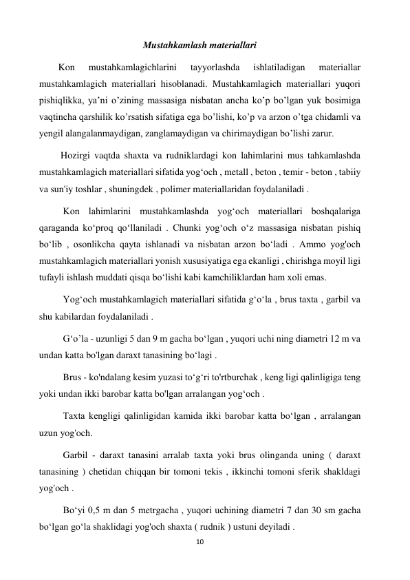 10 
 
Mustahkamlash materiallari 
        Kon 
mustahkamlagichlarini 
tayyorlashda 
ishlatiladigan 
materiallar 
mustahkamlagich materiallari hisoblanadi. Mustahkamlagich materiallari yuqori 
pishiqlikka, ya’ni o’zining massasiga nisbatan ancha ko’p bo’lgan yuk bosimiga 
vaqtincha qarshilik ko’rsatish sifatiga ega bo’lishi, ko’p va arzon o’tga chidamli va 
yengil alangalanmaydigan, zanglamaydigan va chirimaydigan bo’lishi zarur. 
         Hozirgi vaqtda shaxta va rudniklardagi kon lahimlarini mus tahkamlashda 
mustahkamlagich materiallari sifatida yogʻoch , metall , beton , temir - beton , tabiiy 
va sun'iy toshlar , shuningdek , polimer materiallaridan foydalaniladi .  
          Kon lahimlarini mustahkamlashda yogʻoch materiallari boshqalariga 
qaraganda koʻproq qoʻllaniladi . Chunki yogʻoch oʻz massasiga nisbatan pishiq 
boʻlib , osonlikcha qayta ishlanadi va nisbatan arzon boʻladi . Ammo yog'och 
mustahkamlagich materiallari yonish xususiyatiga ega ekanligi , chirishga moyil ligi 
tufayli ishlash muddati qisqa boʻlishi kabi kamchiliklardan ham xoli emas. 
          Yogʻoch mustahkamlagich materiallari sifatida gʻoʻla , brus taxta , garbil va 
shu kabilardan foydalaniladi . 
          G‘o’la - uzunligi 5 dan 9 m gacha boʻlgan , yuqori uchi ning diametri 12 m va 
undan katta bo'lgan daraxt tanasining boʻlagi .  
          Brus - ko'ndalang kesim yuzasi toʻgʻri to'rtburchak , keng ligi qalinligiga teng 
yoki undan ikki barobar katta bo'lgan arralangan yogʻoch .  
          Taxta kengligi qalinligidan kamida ikki barobar katta boʻlgan , arralangan 
uzun yog'och. 
          Garbil - daraxt tanasini arralab taxta yoki brus olinganda uning ( daraxt 
tanasining ) chetidan chiqqan bir tomoni tekis , ikkinchi tomoni sferik shakldagi 
yog'och . 
          Boʻyi 0,5 m dan 5 metrgacha , yuqori uchining diametri 7 dan 30 sm gacha 
boʻlgan goʻla shaklidagi yog'och shaxta ( rudnik ) ustuni deyiladi . 
